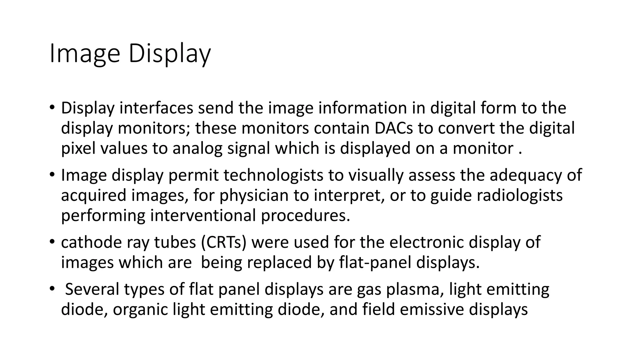 Image Display
• Display interfaces send the image information in digital form to the
display monitors; these monitors contain DACs to convert the digital
pixel values to analog signal which is displayed on a monitor .
• Image display permit technologists to visually assess the adequacy of
acquired images, for physician to interpret, or to guide radiologists
performing interventional procedures.
• cathode ray tubes (CRTs) were used for the electronic display of
images which are being replaced by flat-panel displays.
• Several types of flat panel displays are gas plasma, light emitting
diode, organic light emitting diode, and field emissive displays
 