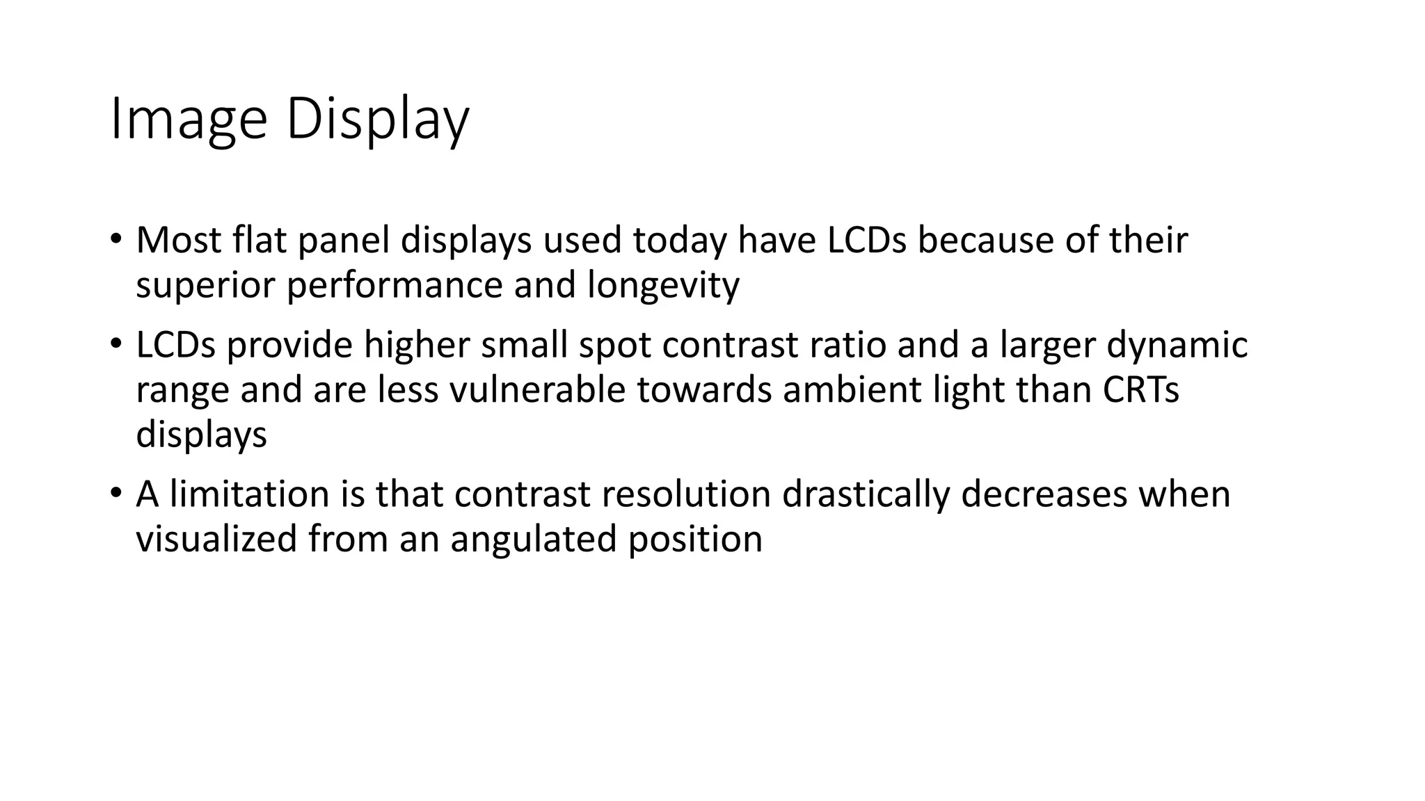 Image Display
• Most flat panel displays used today have LCDs because of their
superior performance and longevity
• LCDs provide higher small spot contrast ratio and a larger dynamic
range and are less vulnerable towards ambient light than CRTs
displays
• A limitation is that contrast resolution drastically decreases when
visualized from an angulated position
 
