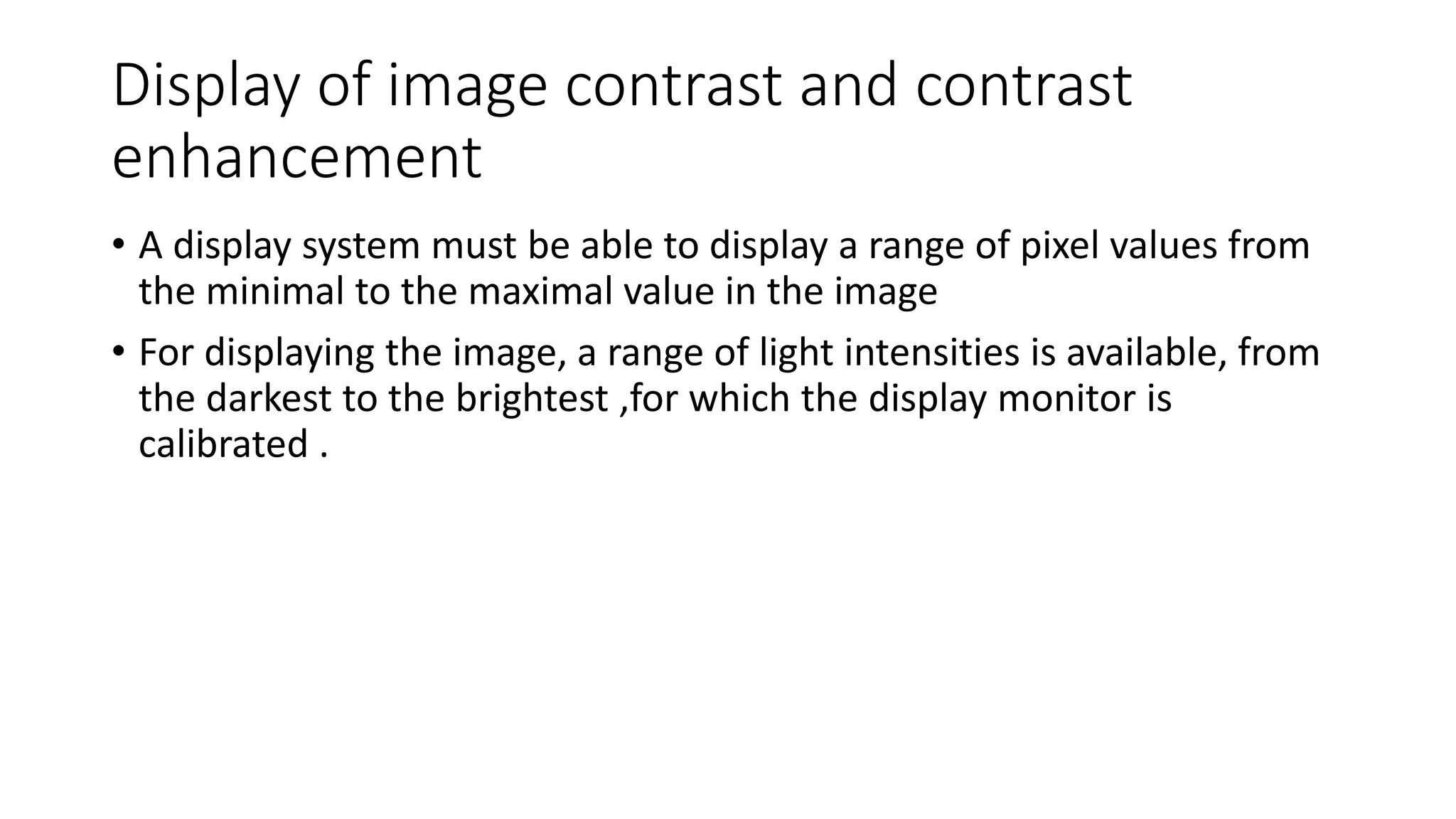 Display of image contrast and contrast
enhancement
• A display system must be able to display a range of pixel values from
the minimal to the maximal value in the image
• For displaying the image, a range of light intensities is available, from
the darkest to the brightest ,for which the display monitor is
calibrated .
 
