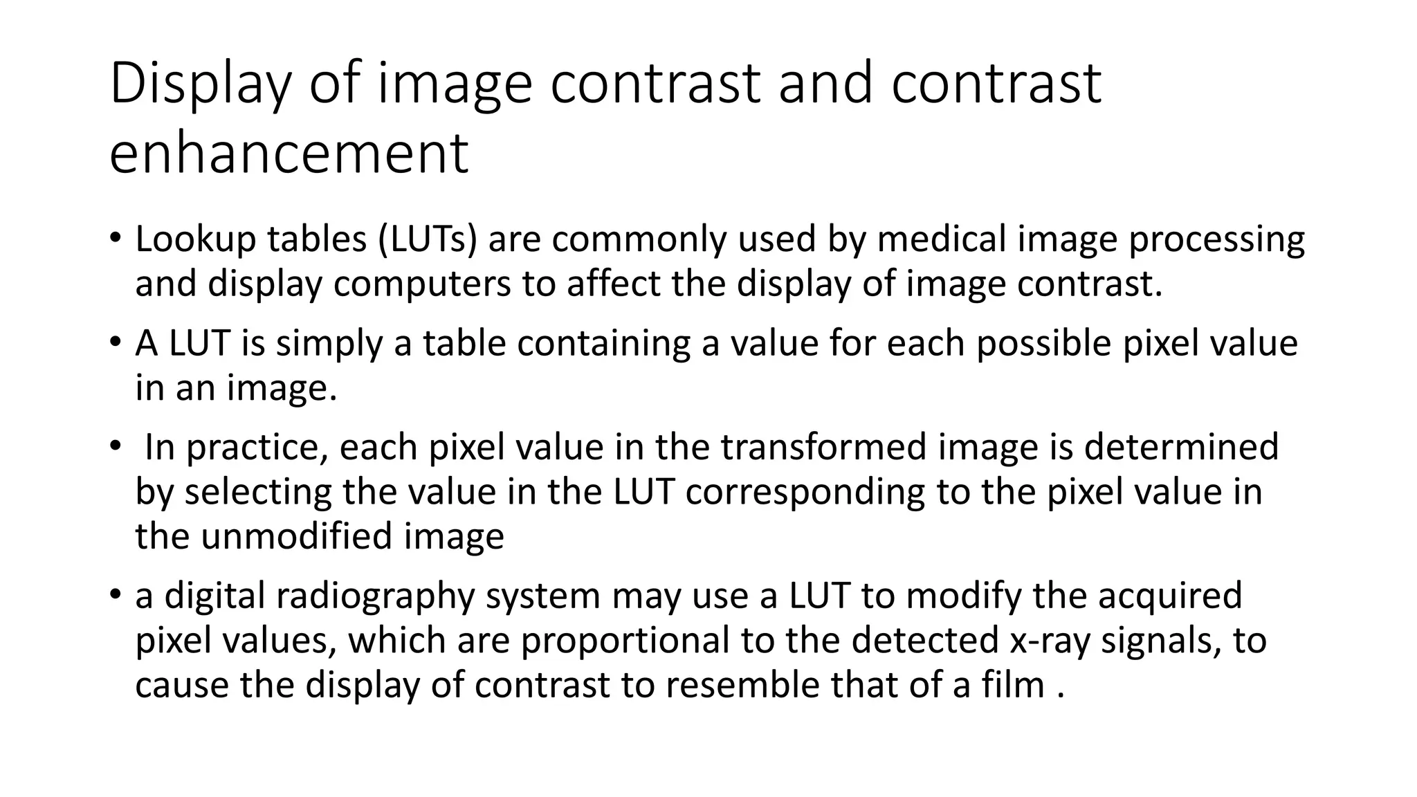Display of image contrast and contrast
enhancement
• Lookup tables (LUTs) are commonly used by medical image processing
and display computers to affect the display of image contrast.
• A LUT is simply a table containing a value for each possible pixel value
in an image.
• In practice, each pixel value in the transformed image is determined
by selecting the value in the LUT corresponding to the pixel value in
the unmodified image
• a digital radiography system may use a LUT to modify the acquired
pixel values, which are proportional to the detected x-ray signals, to
cause the display of contrast to resemble that of a film .
 