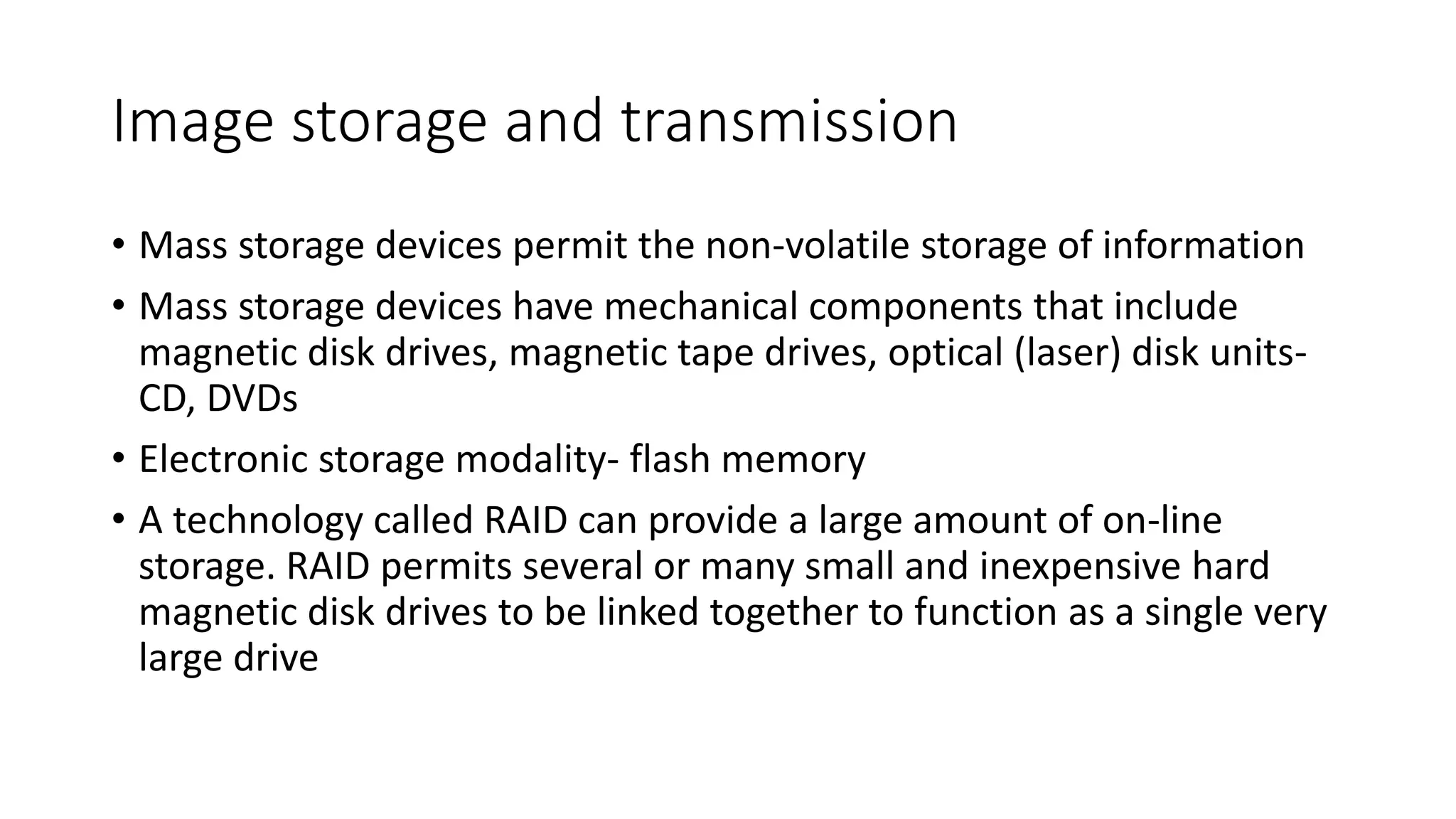 Image storage and transmission
• Mass storage devices permit the non-volatile storage of information
• Mass storage devices have mechanical components that include
magnetic disk drives, magnetic tape drives, optical (laser) disk units-
CD, DVDs
• Electronic storage modality- flash memory
• A technology called RAID can provide a large amount of on-line
storage. RAID permits several or many small and inexpensive hard
magnetic disk drives to be linked together to function as a single very
large drive
 