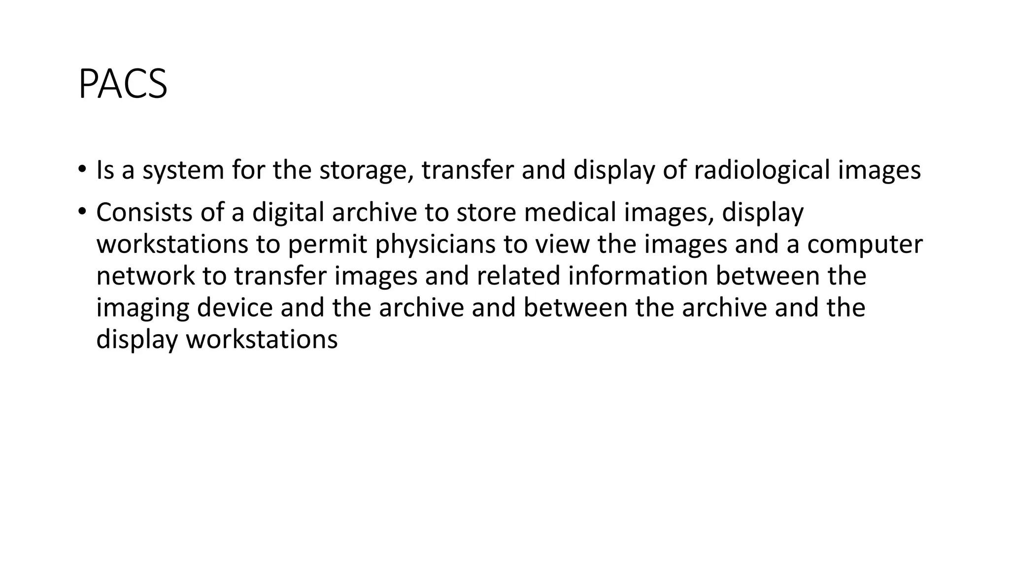 PACS
• Is a system for the storage, transfer and display of radiological images
• Consists of a digital archive to store medical images, display
workstations to permit physicians to view the images and a computer
network to transfer images and related information between the
imaging device and the archive and between the archive and the
display workstations
 