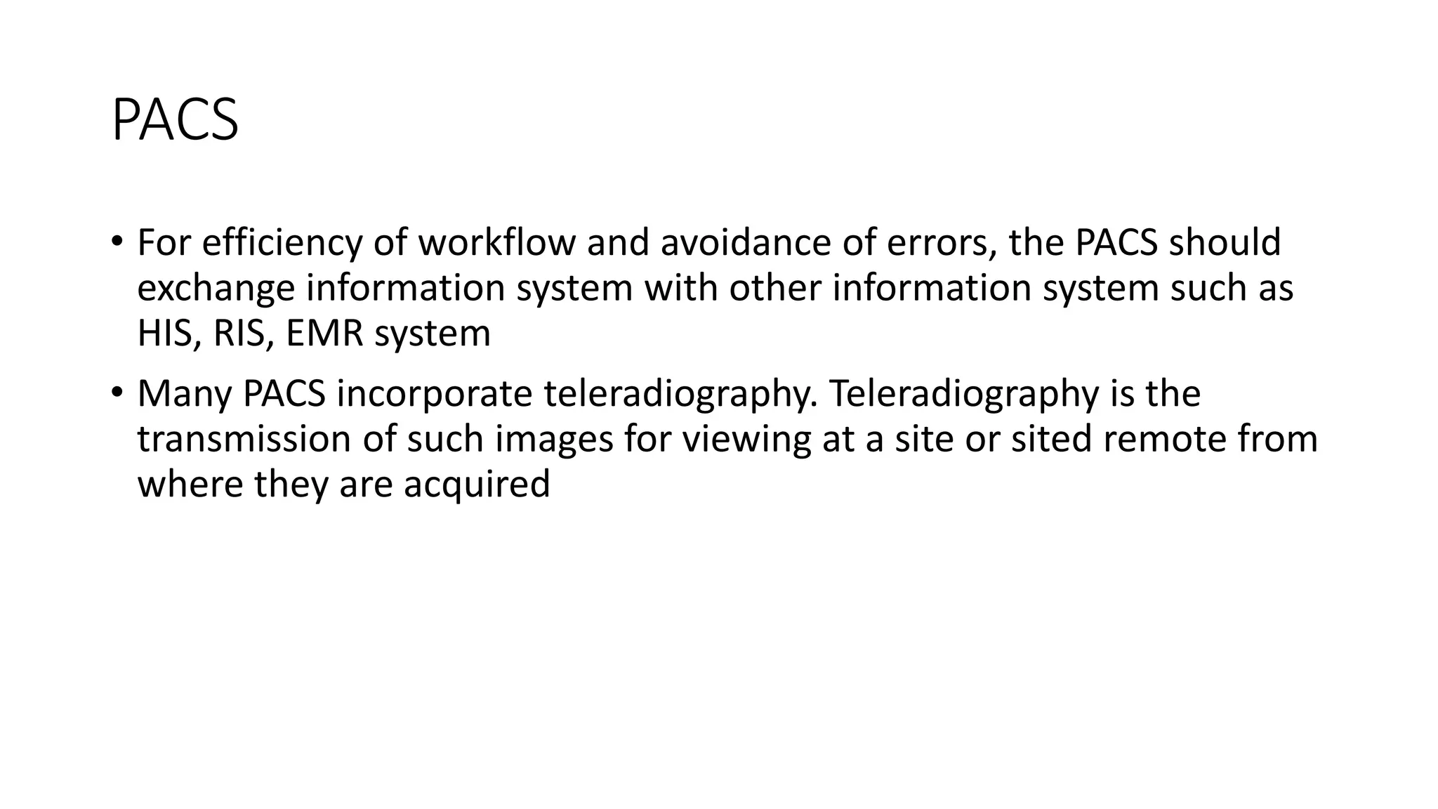 PACS
• For efficiency of workflow and avoidance of errors, the PACS should
exchange information system with other information system such as
HIS, RIS, EMR system
• Many PACS incorporate teleradiography. Teleradiography is the
transmission of such images for viewing at a site or sited remote from
where they are acquired
 