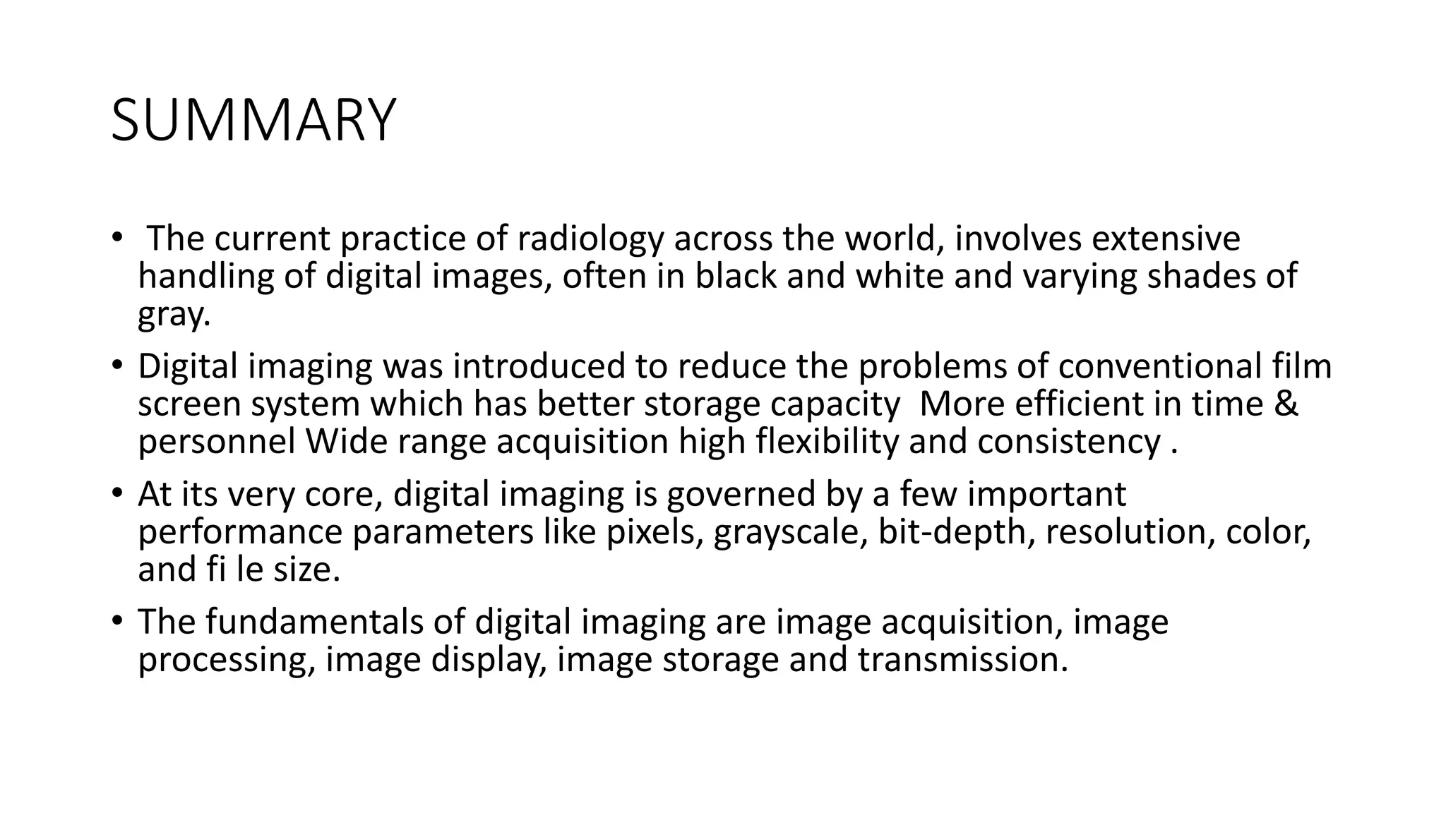 SUMMARY
• The current practice of radiology across the world, involves extensive
handling of digital images, often in black and white and varying shades of
gray.
• Digital imaging was introduced to reduce the problems of conventional film
screen system which has better storage capacity More efficient in time &
personnel Wide range acquisition high flexibility and consistency .
• At its very core, digital imaging is governed by a few important
performance parameters like pixels, grayscale, bit-depth, resolution, color,
and fi le size.
• The fundamentals of digital imaging are image acquisition, image
processing, image display, image storage and transmission.
 