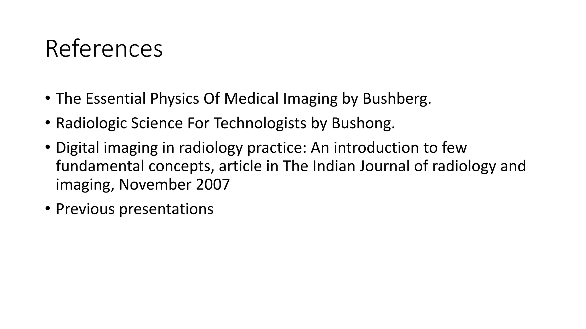 References
• The Essential Physics Of Medical Imaging by Bushberg.
• Radiologic Science For Technologists by Bushong.
• Digital imaging in radiology practice: An introduction to few
fundamental concepts, article in The Indian Journal of radiology and
imaging, November 2007
• Previous presentations
 
