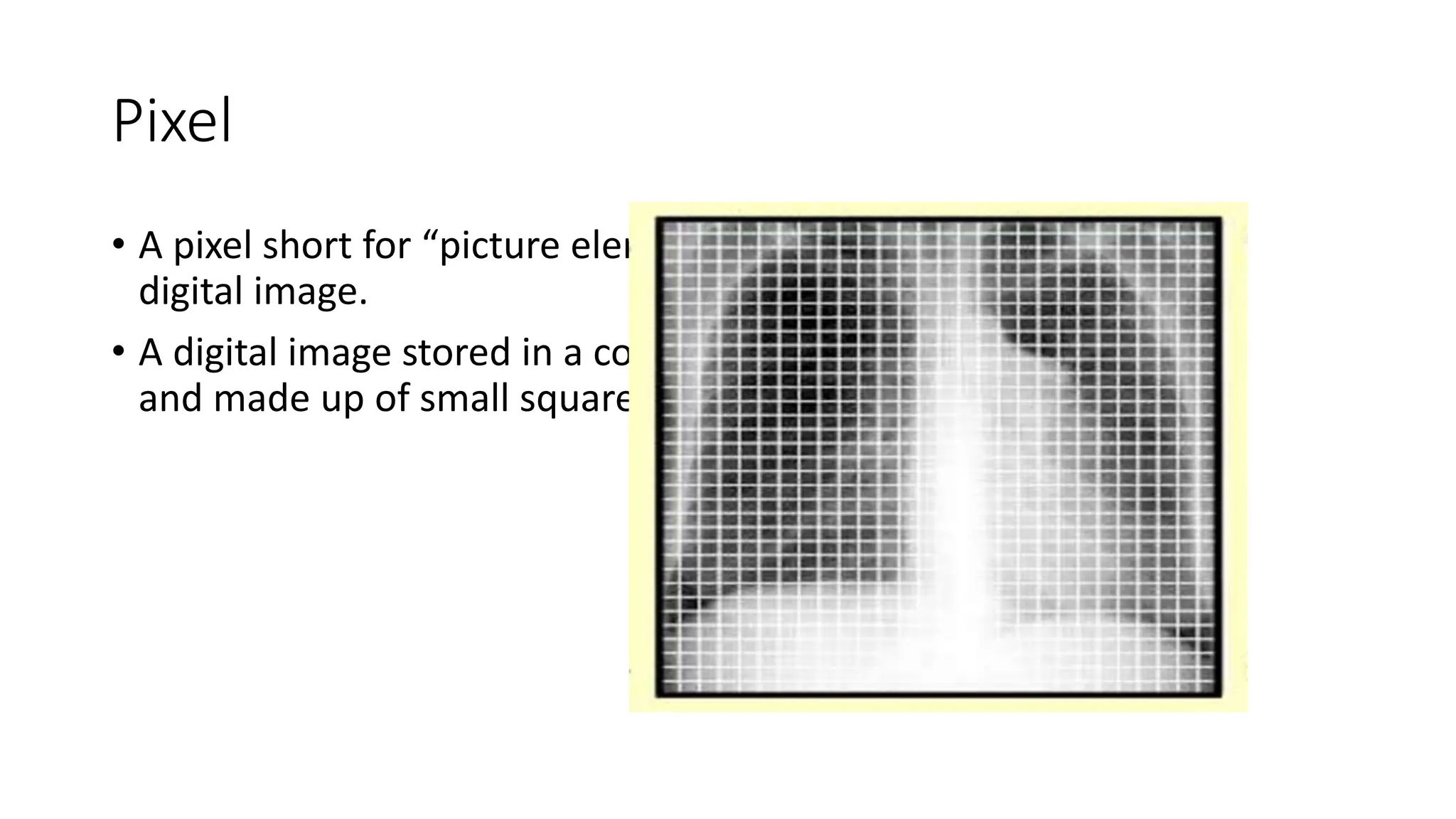Pixel
• A pixel short for “picture element” is the smallest unit of a
digital image.
• A digital image stored in a computer is rectangular in format
and made up of small squares called pixels.
 