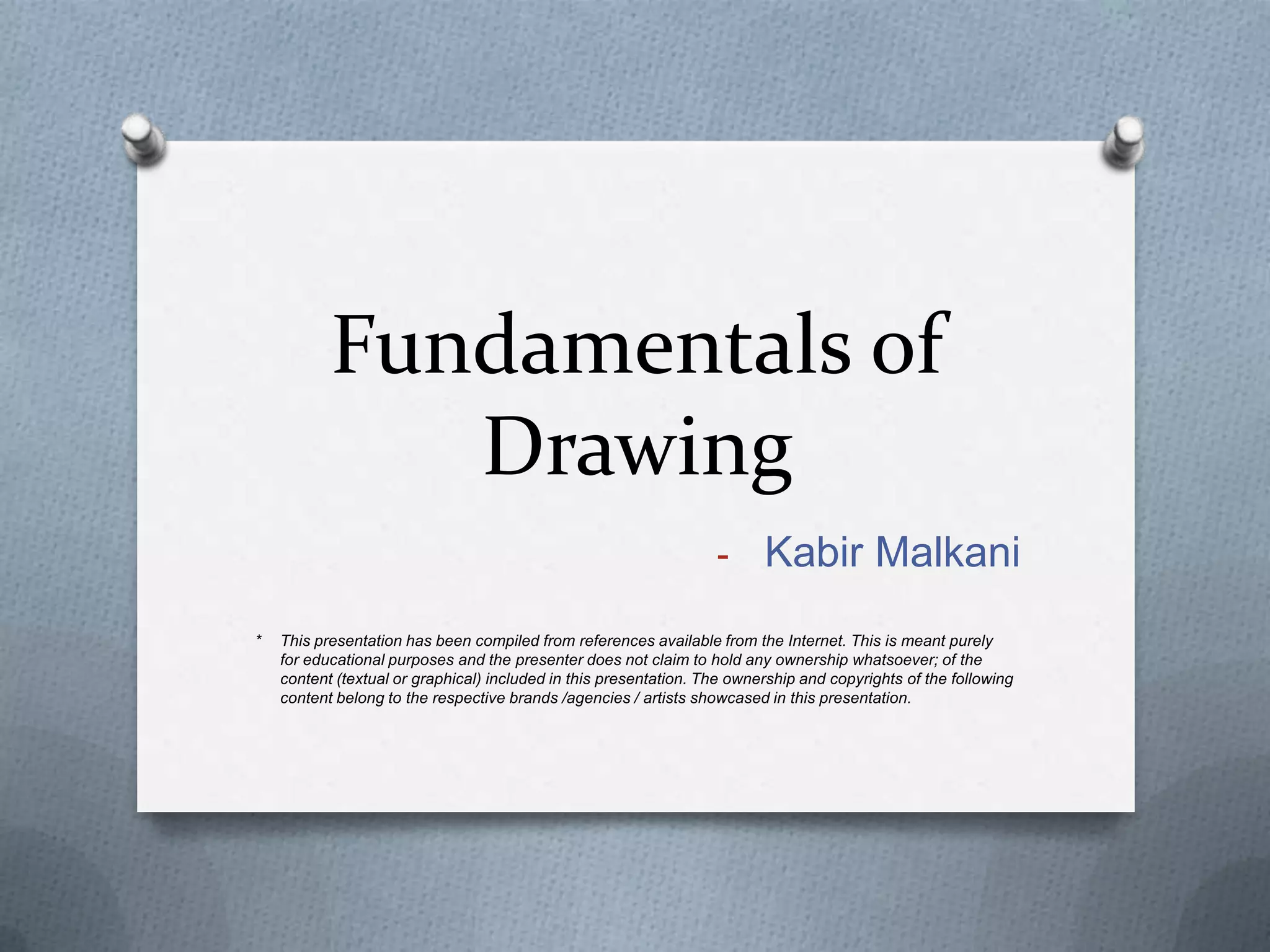 Fundamentals of
Drawing
- Kabir Malkani
*

This presentation has been compiled from references available from the Internet. This is meant purely
for educational purposes and the presenter does not claim to hold any ownership whatsoever; of the
content (textual or graphical) included in this presentation. The ownership and copyrights of the following
content belong to the respective brands /agencies / artists showcased in this presentation.

 