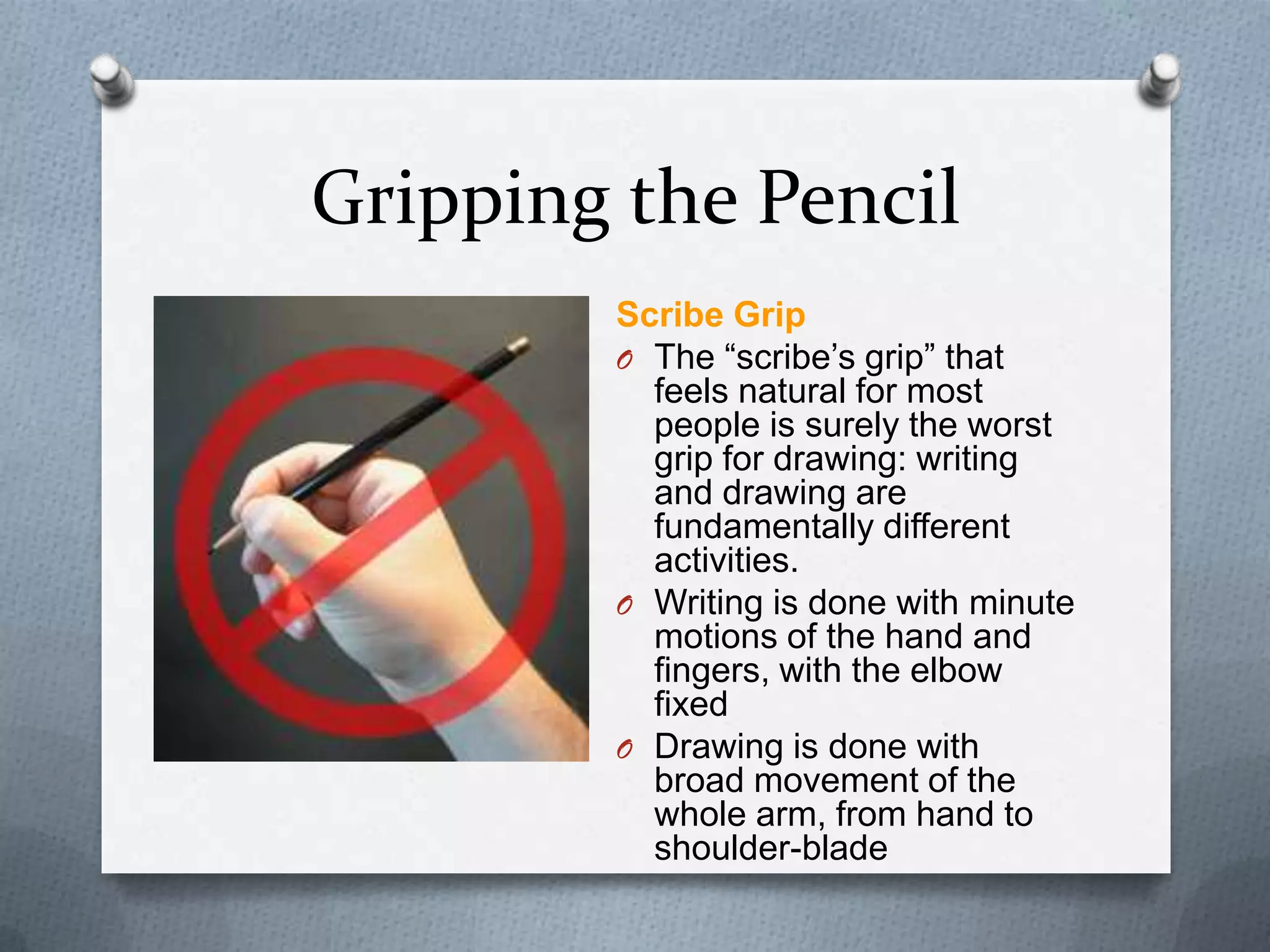 Gripping the Pencil
Scribe Grip
O The ―scribe’s grip‖ that
feels natural for most
people is surely the worst
grip for drawing: writing
and drawing are
fundamentally different
activities.
O Writing is done with minute
motions of the hand and
fingers, with the elbow
fixed
O Drawing is done with
broad movement of the
whole arm, from hand to
shoulder-blade

 