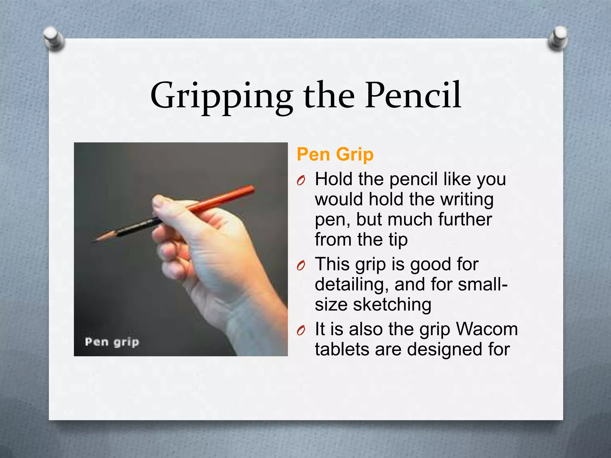 Gripping the Pencil
Pen Grip
O Hold the pencil like you
would hold the writing
pen, but much further
from the tip
O This grip is good for
detailing, and for smallsize sketching
O It is also the grip Wacom
tablets are designed for

 