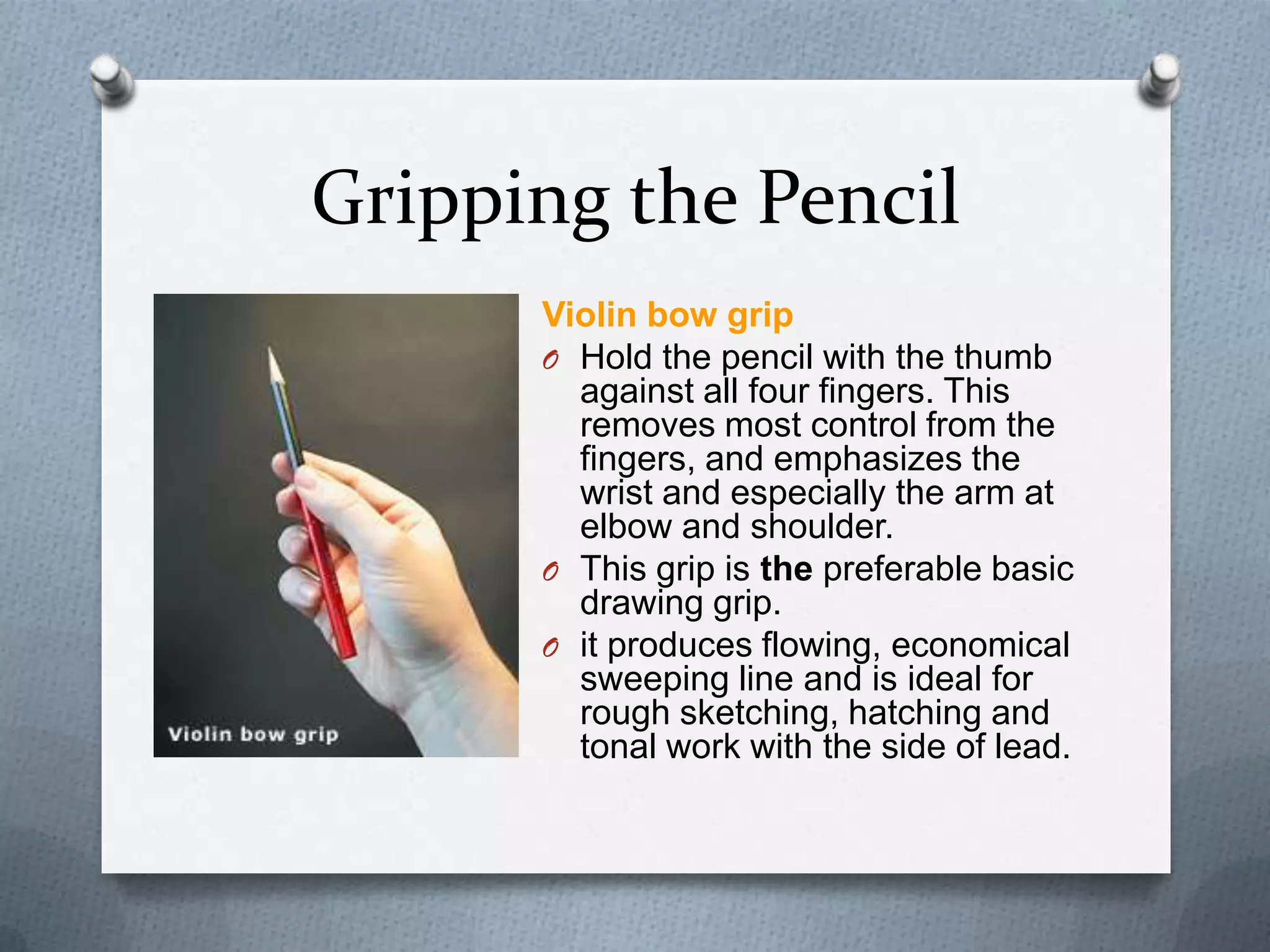 Gripping the Pencil
Violin bow grip
O Hold the pencil with the thumb
against all four fingers. This
removes most control from the
fingers, and emphasizes the
wrist and especially the arm at
elbow and shoulder.
O This grip is the preferable basic
drawing grip.
O it produces flowing, economical
sweeping line and is ideal for
rough sketching, hatching and
tonal work with the side of lead.

 
