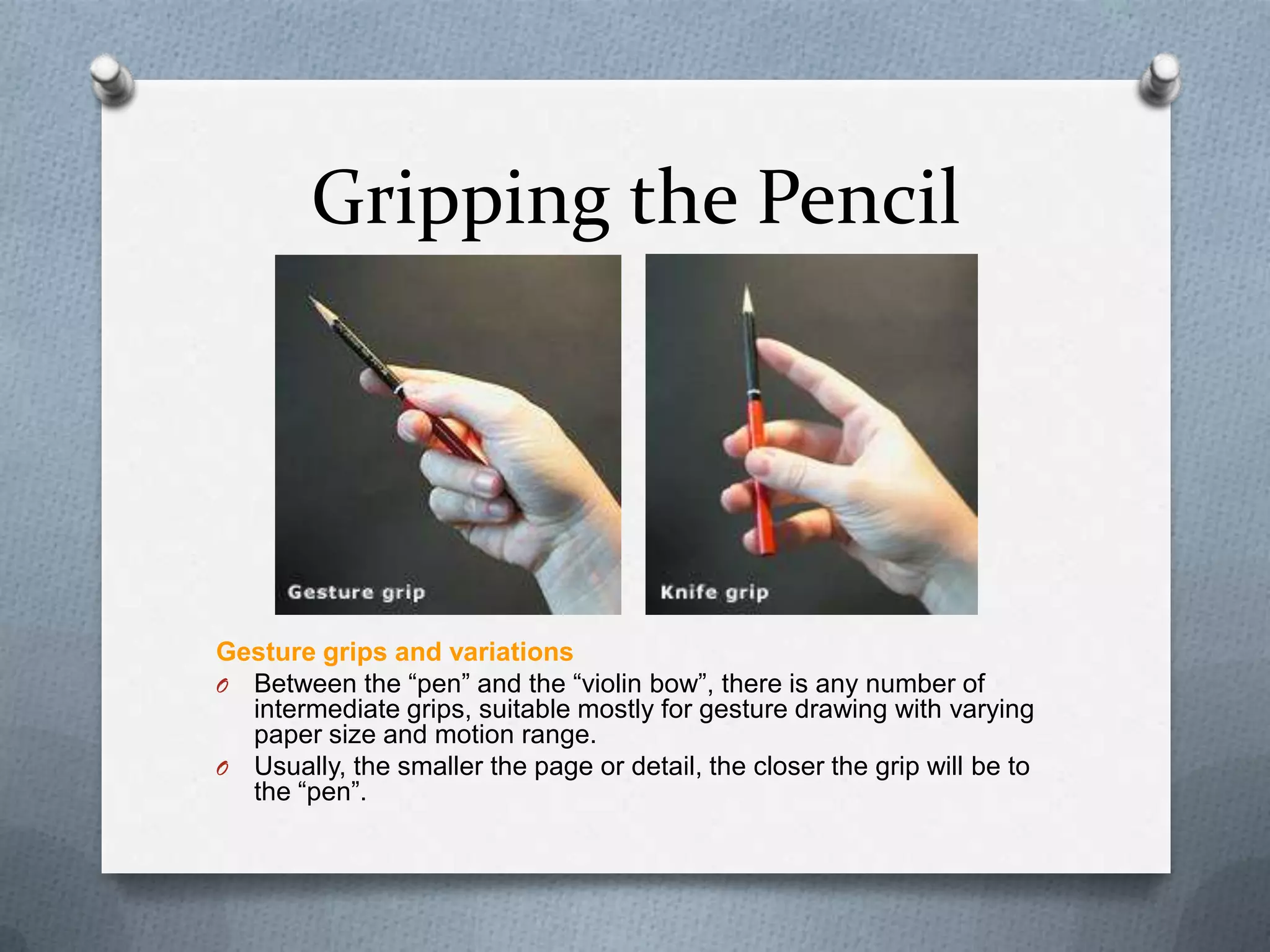 Gripping the Pencil

Gesture grips and variations
O Between the ―pen‖ and the ―violin bow‖, there is any number of
intermediate grips, suitable mostly for gesture drawing with varying
paper size and motion range.
O Usually, the smaller the page or detail, the closer the grip will be to
the ―pen‖.

 