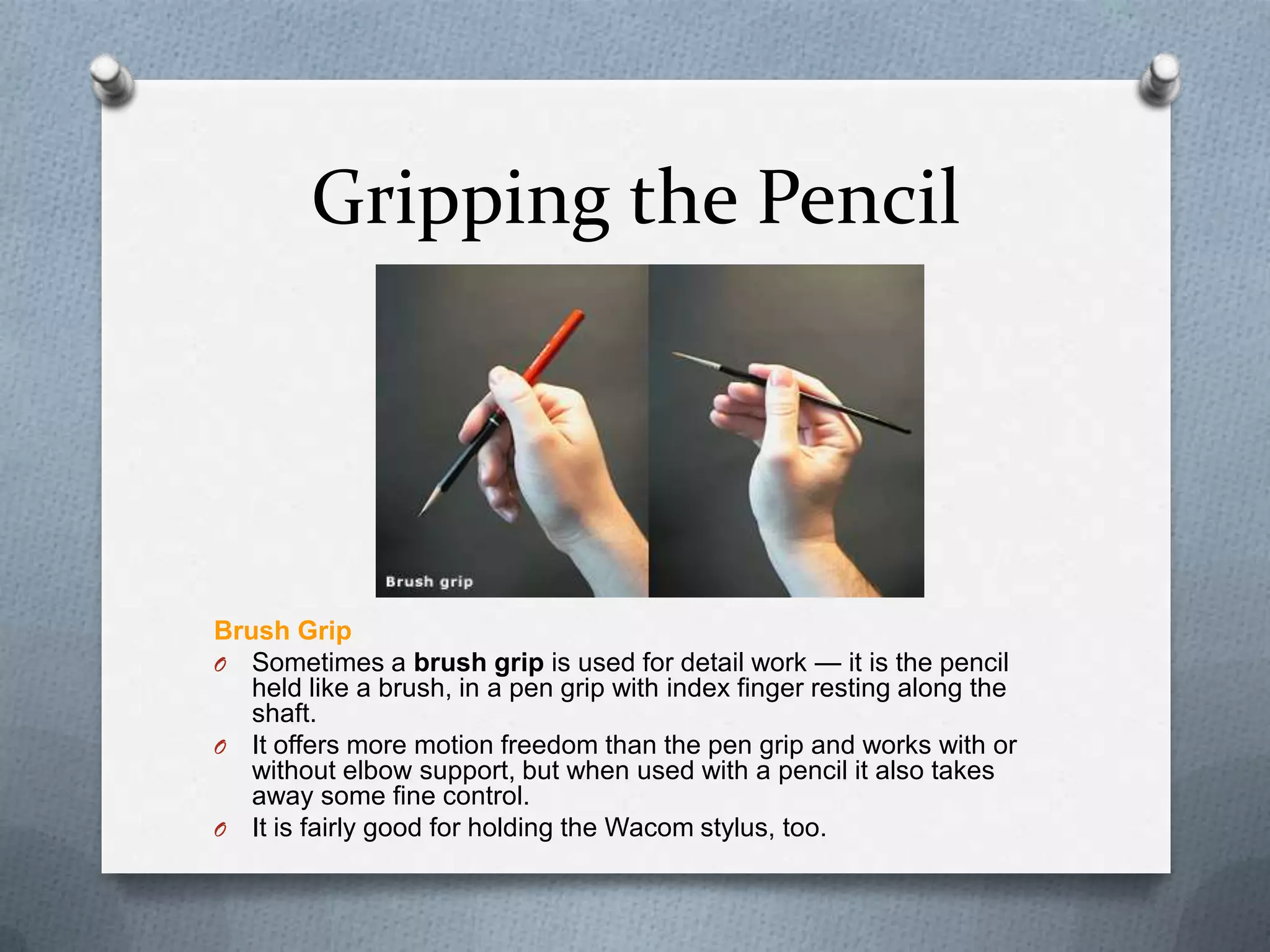 Gripping the Pencil

Brush Grip
O Sometimes a brush grip is used for detail work — it is the pencil
held like a brush, in a pen grip with index finger resting along the
shaft.
O It offers more motion freedom than the pen grip and works with or
without elbow support, but when used with a pencil it also takes
away some fine control.
O It is fairly good for holding the Wacom stylus, too.

 