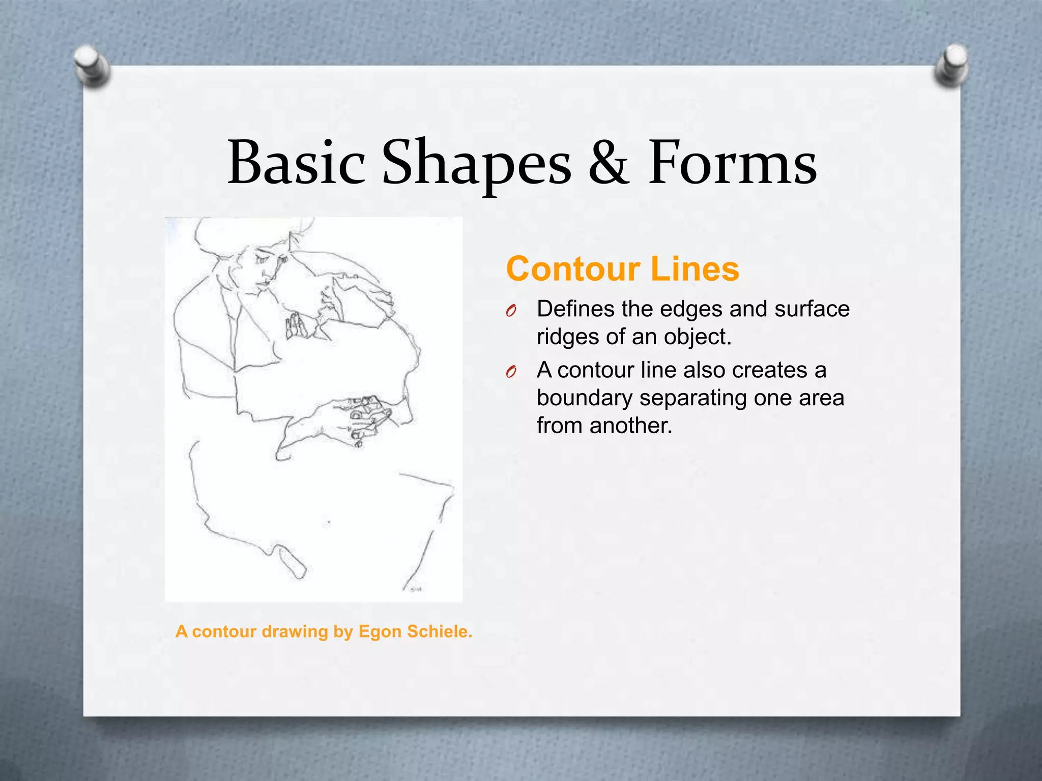 Basic Shapes & Forms
Contour Lines
O

Defines the edges and surface
ridges of an object.
O A contour line also creates a
boundary separating one area
from another.

A contour drawing by Egon Schiele.

 