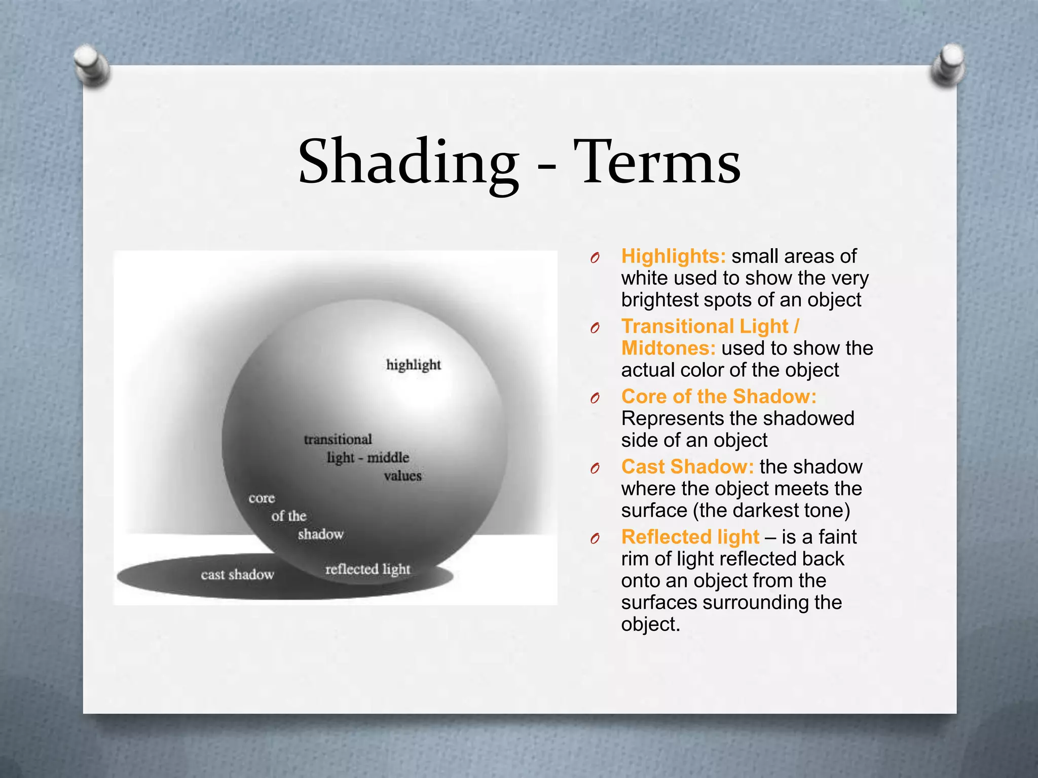 Shading - Terms
O

O

O

O

O

Highlights: small areas of
white used to show the very
brightest spots of an object
Transitional Light /
Midtones: used to show the
actual color of the object
Core of the Shadow:
Represents the shadowed
side of an object
Cast Shadow: the shadow
where the object meets the
surface (the darkest tone)
Reflected light – is a faint
rim of light reflected back
onto an object from the
surfaces surrounding the
object.

 