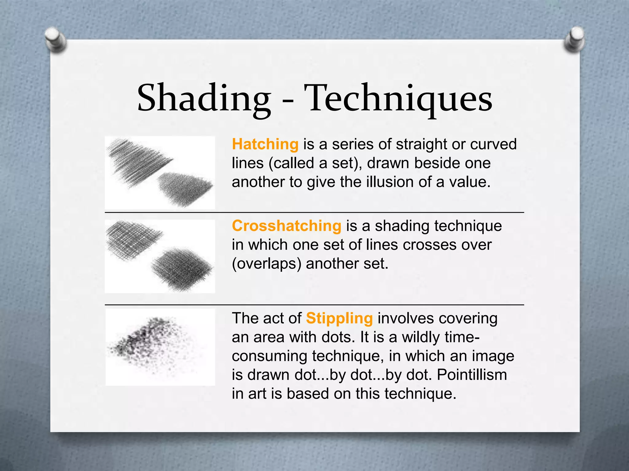 Shading - Techniques
Hatching is a series of straight or curved
lines (called a set), drawn beside one
another to give the illusion of a value.
Crosshatching is a shading technique
in which one set of lines crosses over
(overlaps) another set.

The act of Stippling involves covering
an area with dots. It is a wildly timeconsuming technique, in which an image
is drawn dot...by dot...by dot. Pointillism
in art is based on this technique.

 