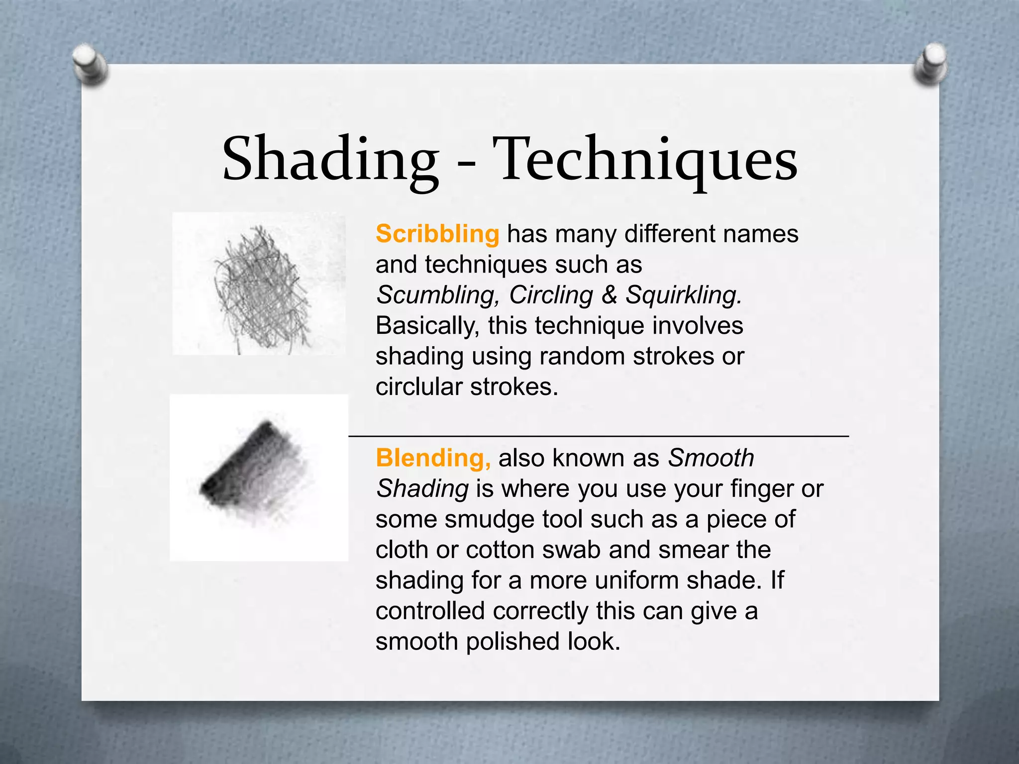 Shading - Techniques
Scribbling has many different names
and techniques such as
Scumbling, Circling & Squirkling.
Basically, this technique involves
shading using random strokes or
circlular strokes.
Blending, also known as Smooth
Shading is where you use your finger or
some smudge tool such as a piece of
cloth or cotton swab and smear the
shading for a more uniform shade. If
controlled correctly this can give a
smooth polished look.

 
