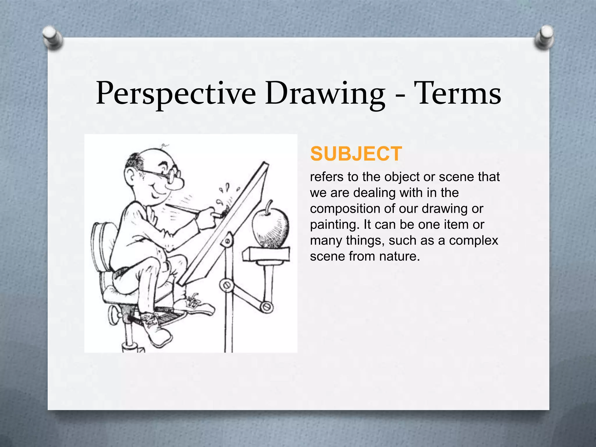 Perspective Drawing - Terms
SUBJECT
refers to the object or scene that
we are dealing with in the
composition of our drawing or
painting. It can be one item or
many things, such as a complex
scene from nature.

 