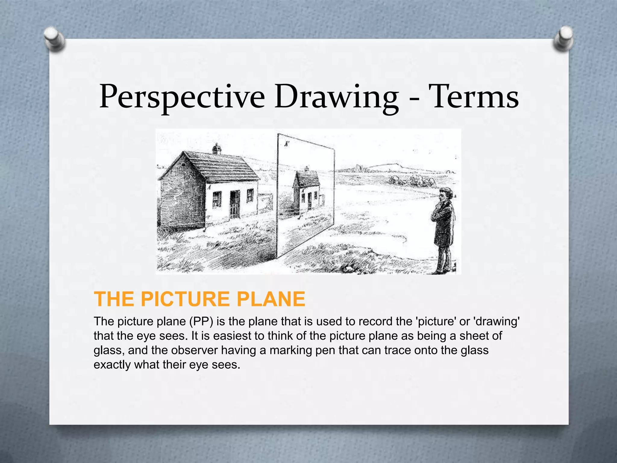Perspective Drawing - Terms

THE PICTURE PLANE
The picture plane (PP) is the plane that is used to record the 'picture' or 'drawing'
that the eye sees. It is easiest to think of the picture plane as being a sheet of
glass, and the observer having a marking pen that can trace onto the glass
exactly what their eye sees.

 