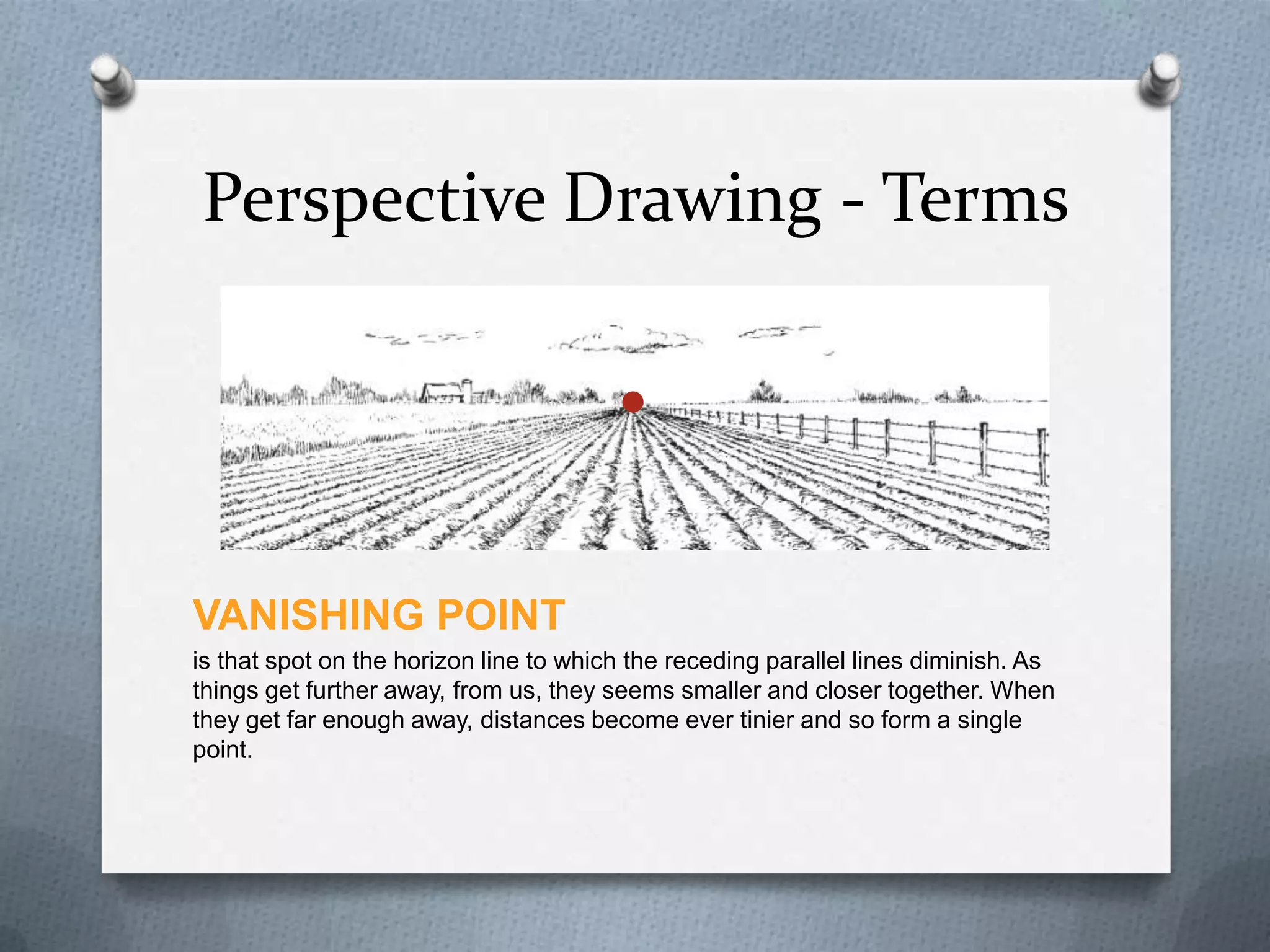 Perspective Drawing - Terms

VANISHING POINT
is that spot on the horizon line to which the receding parallel lines diminish. As
things get further away, from us, they seems smaller and closer together. When
they get far enough away, distances become ever tinier and so form a single
point.

 