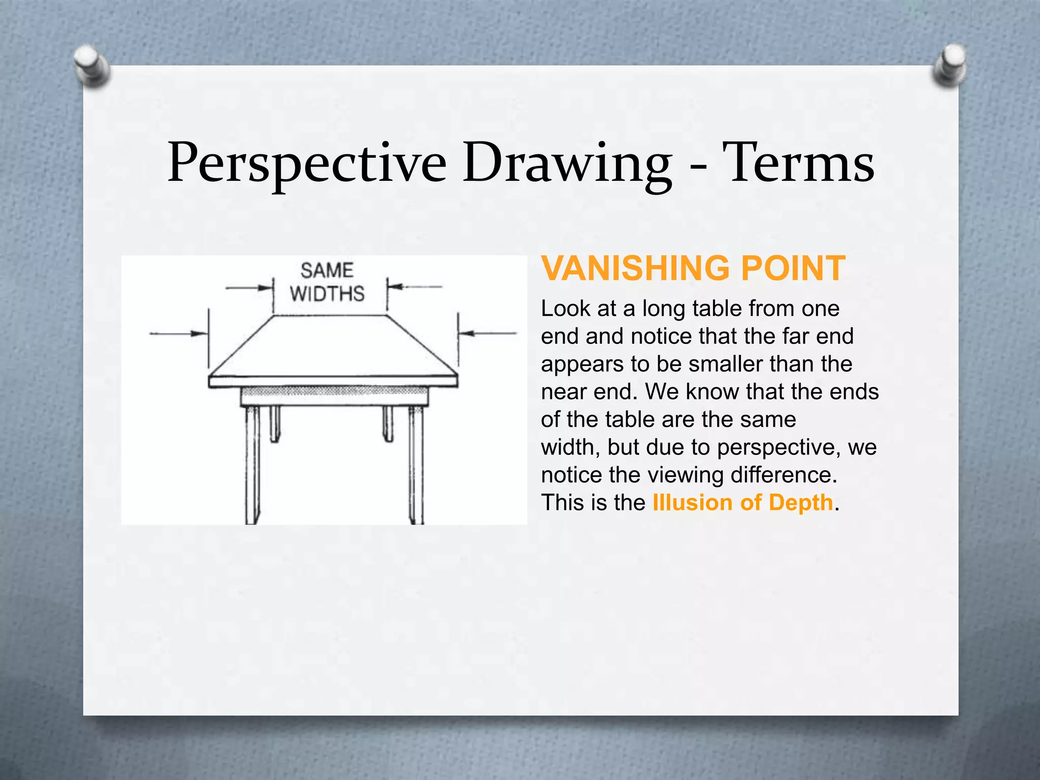 Perspective Drawing - Terms
VANISHING POINT
Look at a long table from one
end and notice that the far end
appears to be smaller than the
near end. We know that the ends
of the table are the same
width, but due to perspective, we
notice the viewing difference.
This is the Illusion of Depth.

 
