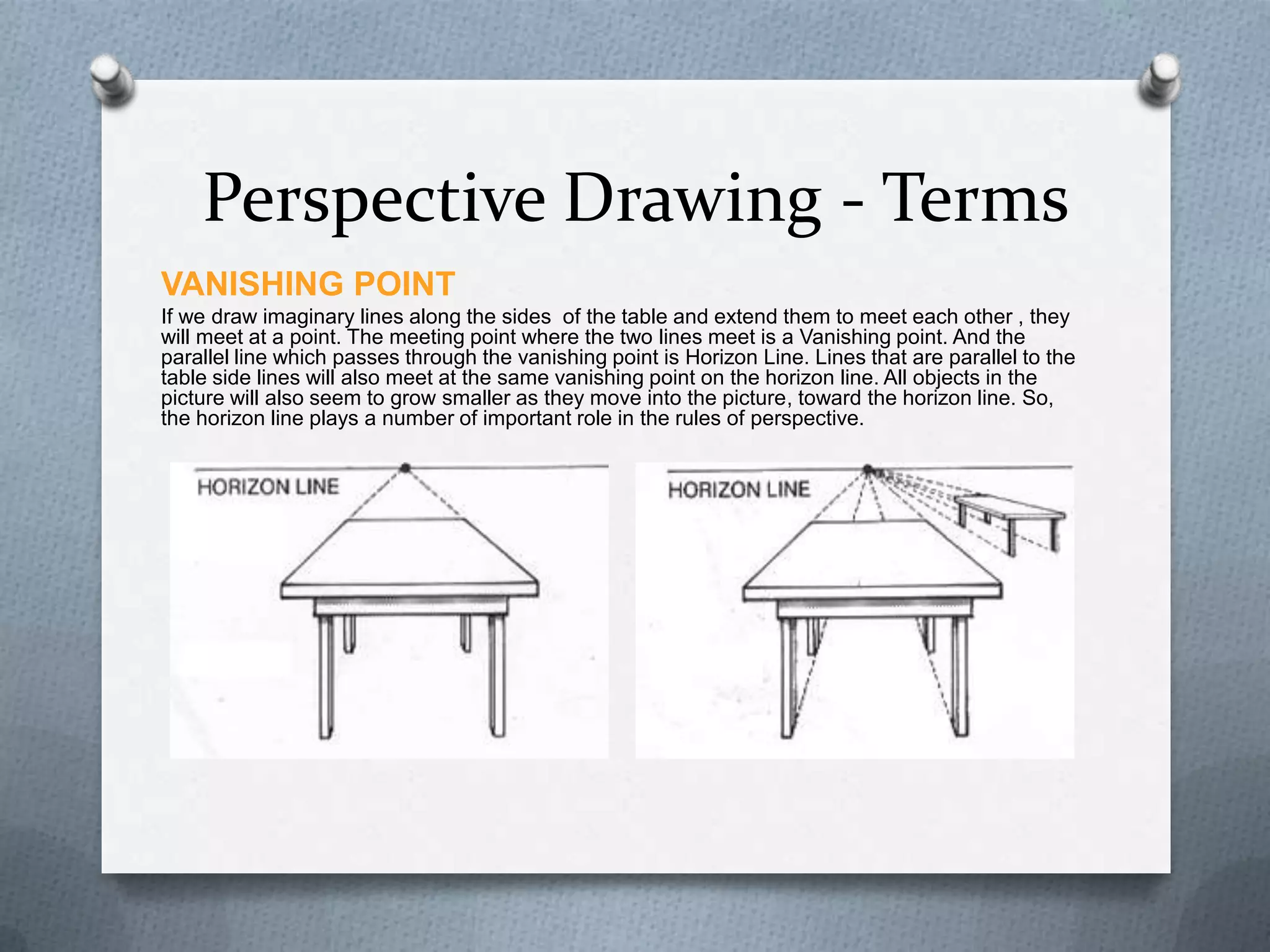 Perspective Drawing - Terms
VANISHING POINT
If we draw imaginary lines along the sides of the table and extend them to meet each other , they
will meet at a point. The meeting point where the two lines meet is a Vanishing point. And the
parallel line which passes through the vanishing point is Horizon Line. Lines that are parallel to the
table side lines will also meet at the same vanishing point on the horizon line. All objects in the
picture will also seem to grow smaller as they move into the picture, toward the horizon line. So,
the horizon line plays a number of important role in the rules of perspective.

 
