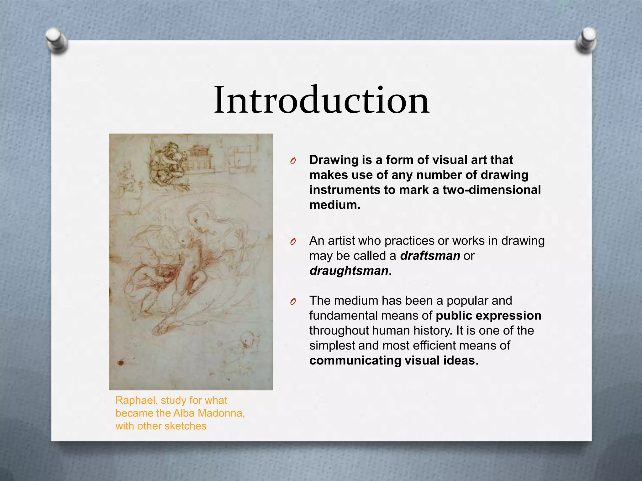 Introduction
O

O

An artist who practices or works in drawing
may be called a draftsman or
draughtsman.

O

Raphael, study for what
became the Alba Madonna,
with other sketches

Drawing is a form of visual art that
makes use of any number of drawing
instruments to mark a two-dimensional
medium.

The medium has been a popular and
fundamental means of public expression
throughout human history. It is one of the
simplest and most efficient means of
communicating visual ideas.

 