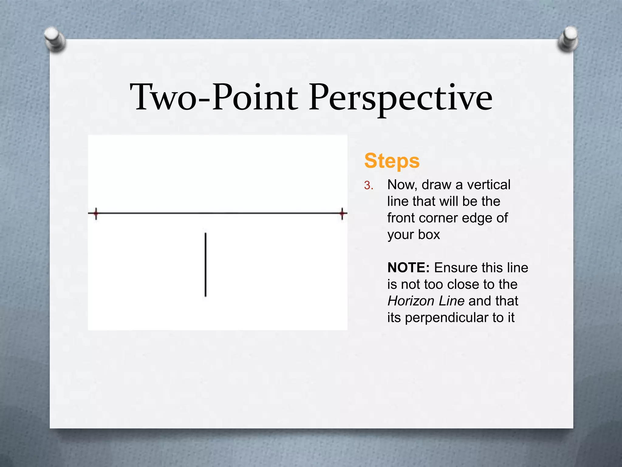 Two-Point Perspective
Steps
3.

Now, draw a vertical
line that will be the
front corner edge of
your box
NOTE: Ensure this line
is not too close to the
Horizon Line and that
its perpendicular to it

 