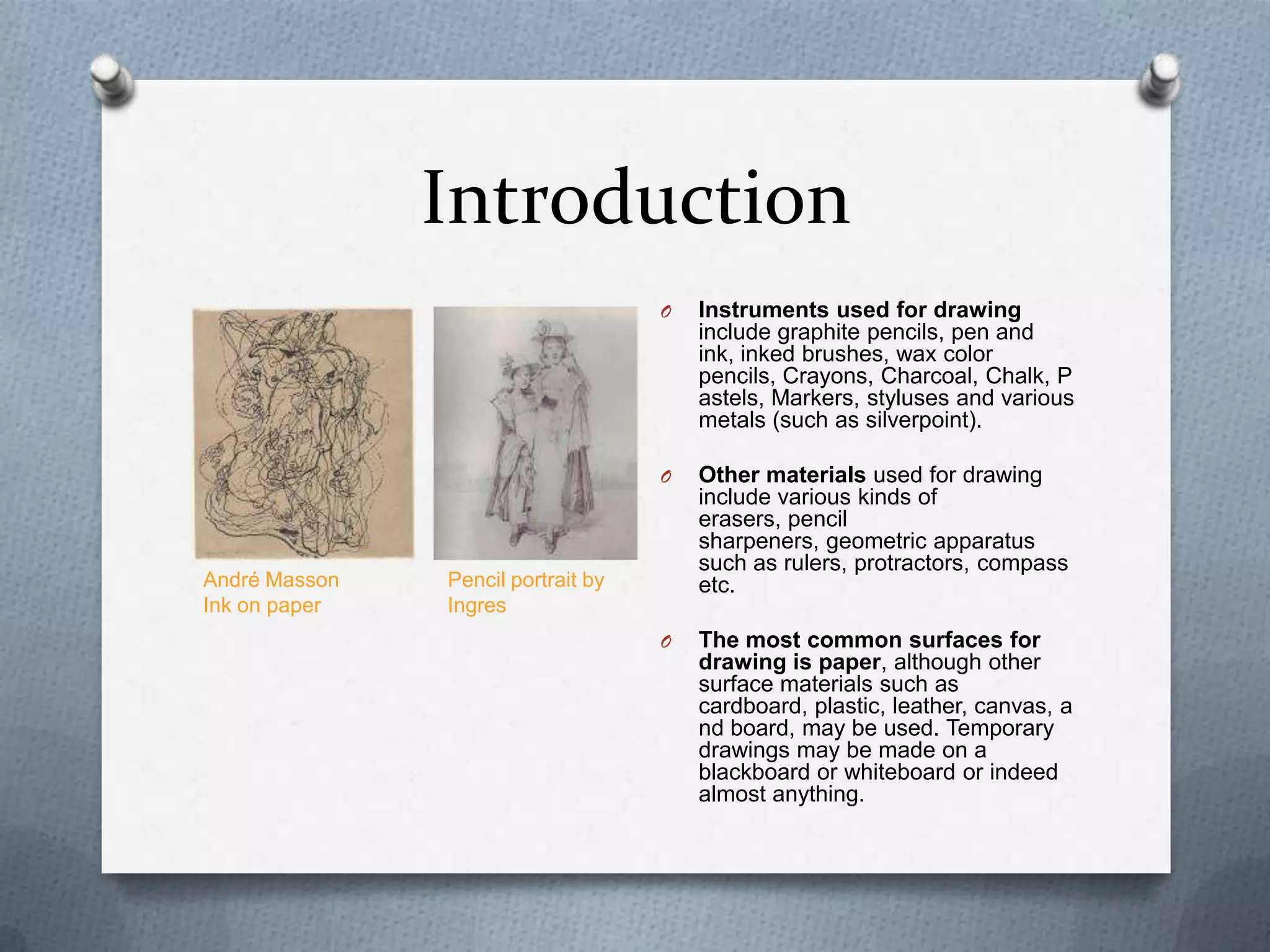 Introduction
O

O

André Masson
Ink on paper

Instruments used for drawing
include graphite pencils, pen and
ink, inked brushes, wax color
pencils, Crayons, Charcoal, Chalk, P
astels, Markers, styluses and various
metals (such as silverpoint).
Other materials used for drawing
include various kinds of
erasers, pencil
sharpeners, geometric apparatus
such as rulers, protractors, compass
etc.

O

The most common surfaces for
drawing is paper, although other
surface materials such as
cardboard, plastic, leather, canvas, a
nd board, may be used. Temporary
drawings may be made on a
blackboard or whiteboard or indeed
almost anything.

Pencil portrait by
Ingres

 
