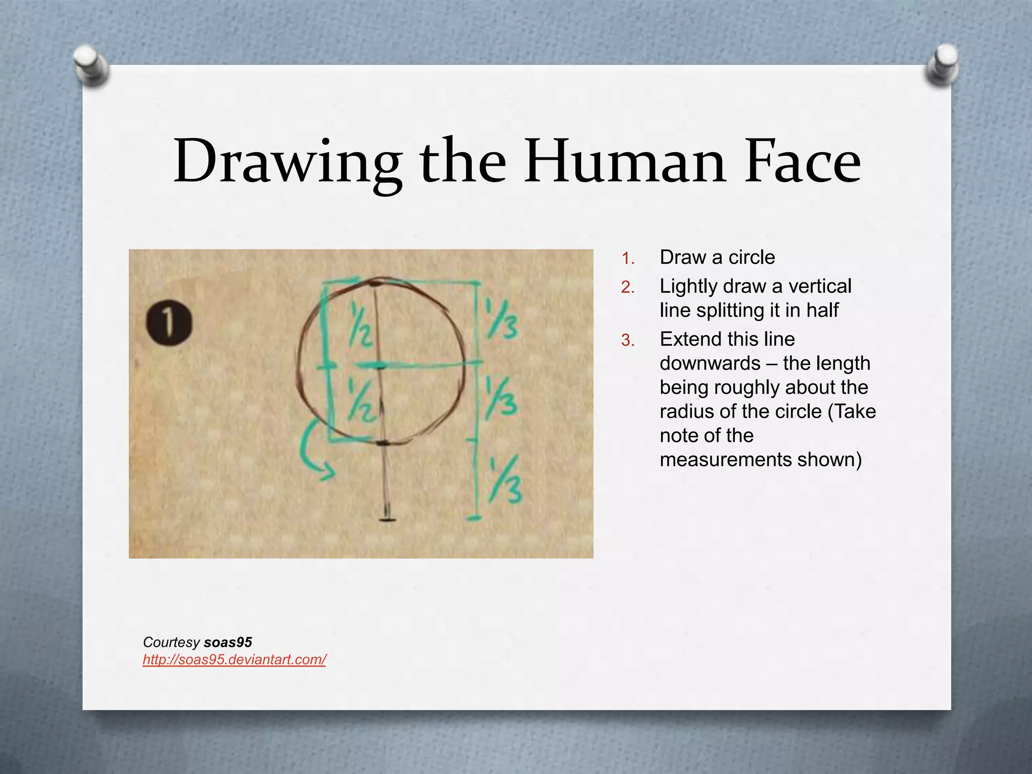 Drawing the Human Face
1.
2.
3.

Courtesy soas95
http://soas95.deviantart.com/

Draw a circle
Lightly draw a vertical
line splitting it in half
Extend this line
downwards – the length
being roughly about the
radius of the circle (Take
note of the
measurements shown)

 