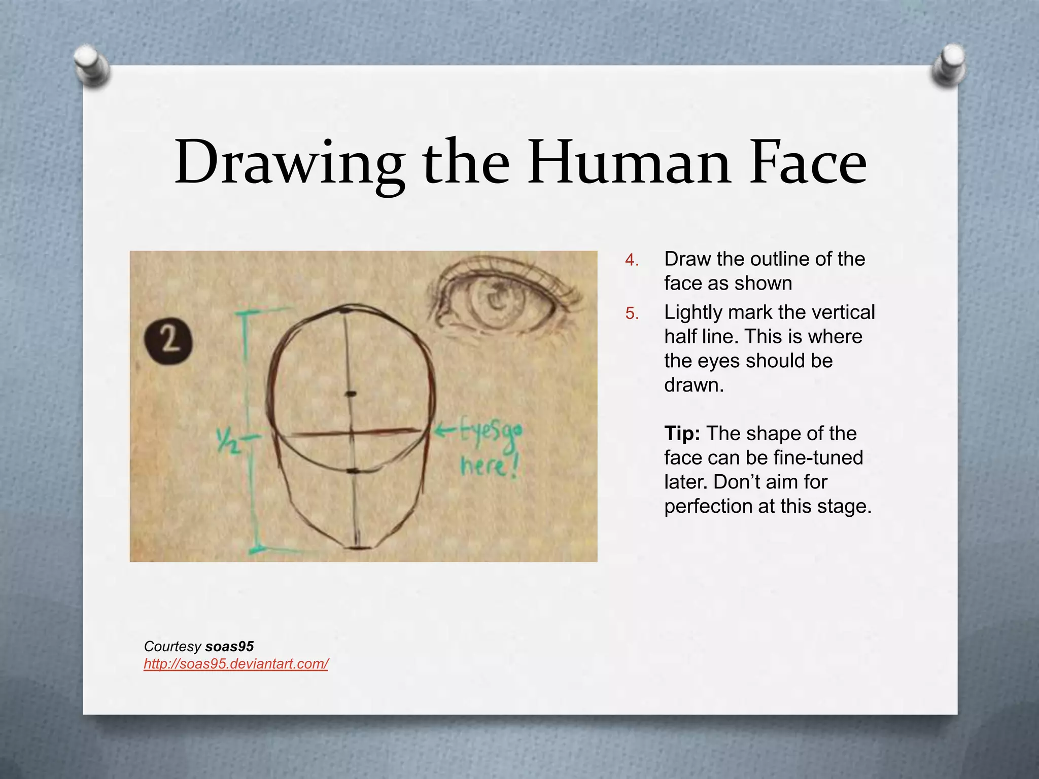 Drawing the Human Face
4.
5.

Draw the outline of the
face as shown
Lightly mark the vertical
half line. This is where
the eyes should be
drawn.
Tip: The shape of the
face can be fine-tuned
later. Don’t aim for
perfection at this stage.

Courtesy soas95
http://soas95.deviantart.com/

 