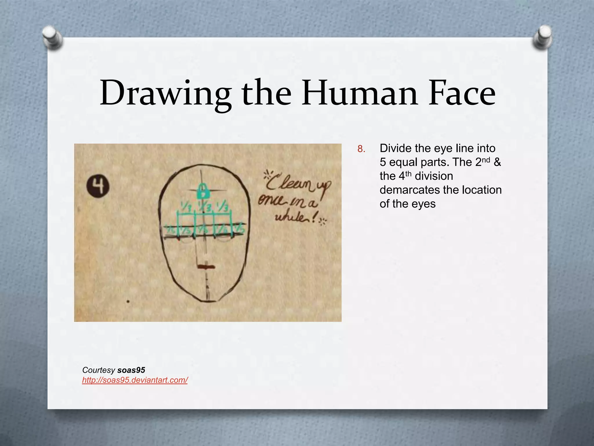 Drawing the Human Face
8.

Courtesy soas95
http://soas95.deviantart.com/

Divide the eye line into
5 equal parts. The 2nd &
the 4th division
demarcates the location
of the eyes

 
