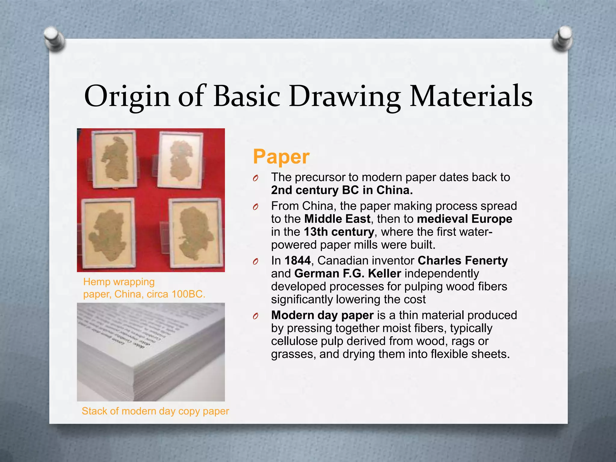Origin of Basic Drawing Materials
Paper
O
O

O

Hemp wrapping
paper, China, circa 100BC.
O

Stack of modern day copy paper

The precursor to modern paper dates back to
2nd century BC in China.
From China, the paper making process spread
to the Middle East, then to medieval Europe
in the 13th century, where the first waterpowered paper mills were built.
In 1844, Canadian inventor Charles Fenerty
and German F.G. Keller independently
developed processes for pulping wood fibers
significantly lowering the cost
Modern day paper is a thin material produced
by pressing together moist fibers, typically
cellulose pulp derived from wood, rags or
grasses, and drying them into flexible sheets.

 