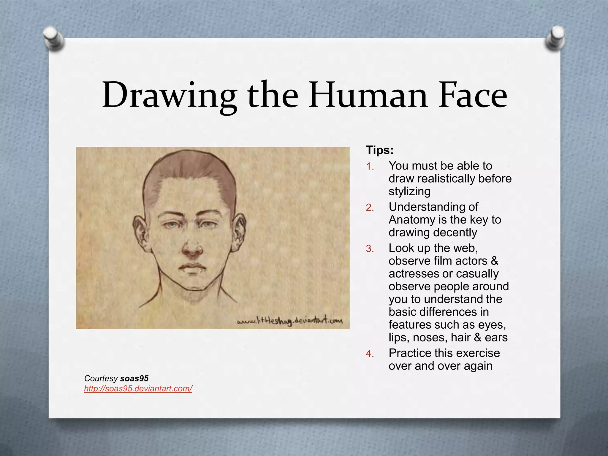 Drawing the Human Face
Tips:
1. You must be able to
draw realistically before
stylizing
2. Understanding of
Anatomy is the key to
drawing decently
3. Look up the web,
observe film actors &
actresses or casually
observe people around
you to understand the
basic differences in
features such as eyes,
lips, noses, hair & ears
4. Practice this exercise
over and over again
Courtesy soas95
http://soas95.deviantart.com/

 