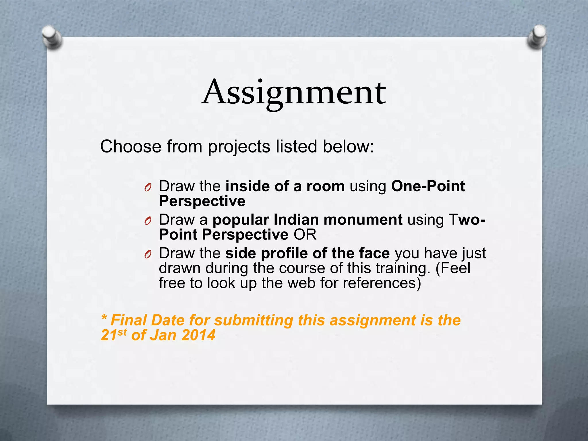 Assignment
Choose from projects listed below:
O Draw the inside of a room using One-Point

Perspective
O Draw a popular Indian monument using TwoPoint Perspective OR
O Draw the side profile of the face you have just
drawn during the course of this training. (Feel
free to look up the web for references)
* Final Date for submitting this assignment is the
21st of Jan 2014

 