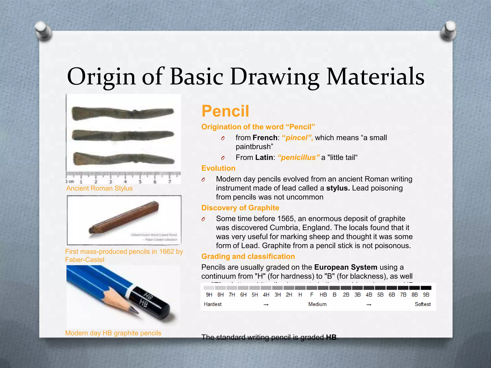 Origin of Basic Drawing Materials
Pencil

Ancient Roman Stylus

First mass-produced pencils in 1662 by
Faber-Castel

Modern day HB graphite pencils

Origination of the word “Pencil”
O
from French: “pincel”, which means ―a small
paintbrush‖
O
From Latin: “penicillus” a "little tail―
Evolution
O
Modern day pencils evolved from an ancient Roman writing
instrument made of lead called a stylus. Lead poisoning
from pencils was not uncommon
Discovery of Graphite
O
Some time before 1565, an enormous deposit of graphite
was discovered Cumbria, England. The locals found that it
was very useful for marking sheep and thought it was some
form of Lead. Graphite from a pencil stick is not poisonous.
Grading and classification
Pencils are usually graded on the European System using a
continuum from "H" (for hardness) to "B" (for blackness), as well
as "F", a letter arbitrarily chosen to indicate midway between HB
and H.

The standard writing pencil is graded HB.

 