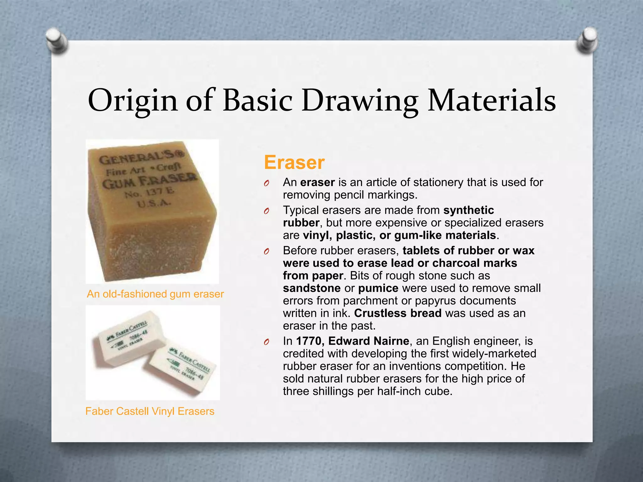 Origin of Basic Drawing Materials
Eraser
O
O

O

An old-fashioned gum eraser

O

Faber Castell Vinyl Erasers

An eraser is an article of stationery that is used for
removing pencil markings.
Typical erasers are made from synthetic
rubber, but more expensive or specialized erasers
are vinyl, plastic, or gum-like materials.
Before rubber erasers, tablets of rubber or wax
were used to erase lead or charcoal marks
from paper. Bits of rough stone such as
sandstone or pumice were used to remove small
errors from parchment or papyrus documents
written in ink. Crustless bread was used as an
eraser in the past.
In 1770, Edward Nairne, an English engineer, is
credited with developing the first widely-marketed
rubber eraser for an inventions competition. He
sold natural rubber erasers for the high price of
three shillings per half-inch cube.

 