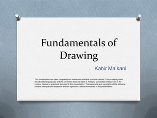 Fundamentals of
Drawing
- Kabir Malkani
*

This presentation has been compiled from references available from the Internet. This is meant purely
for educational purposes and the presenter does not claim to hold any ownership whatsoever; of the
content (textual or graphical) included in this presentation. The ownership and copyrights of the following
content belong to the respective brands /agencies / artists showcased in this presentation.

 