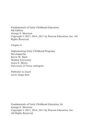 Fundamentals of Early Childhood Education
8th Edition
George S. Morrison
Copyright © 2017, 2014, 2011 by Pearson Education, Inc. All
Rights Reserved
Chapter 4
Implementing Early Childhood Programs
Developed by:
Kevin M. Dartt
Walden University
Joyce E. Myers
University of Texas Arlington
Publisher to insert
cover image here
Fundamentals of Early Childhood Education, 8e
George S. Morrison
Copyright © 2017, 2014, 2011 by Pearson Education, Inc.
All Rights Reserved
 