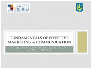 FUNDAMENTALS OF EFFECTIVE
MARKETING & COMMUNICATION
 SLIDES AND INFORMATION © 2012 EARLE HAGER
             ALL RIGHTS RESERVED
 