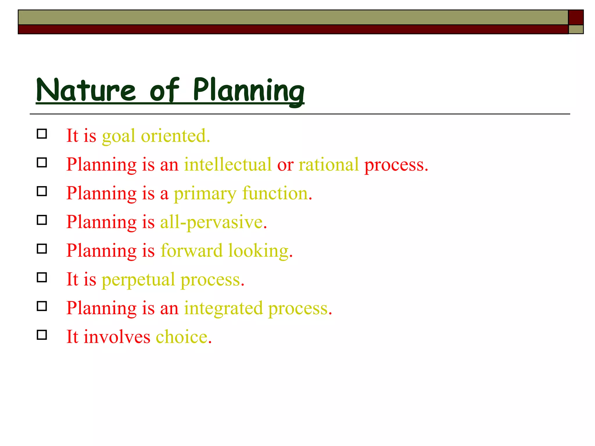 Nature of Planning
   It is goal oriented.
   Planning is an intellectual or rational process.
   Planning is a primary function.
   Planning is all-pervasive.
   Planning is forward looking.
   It is perpetual process.
   Planning is an integrated process.
   It involves choice.
 