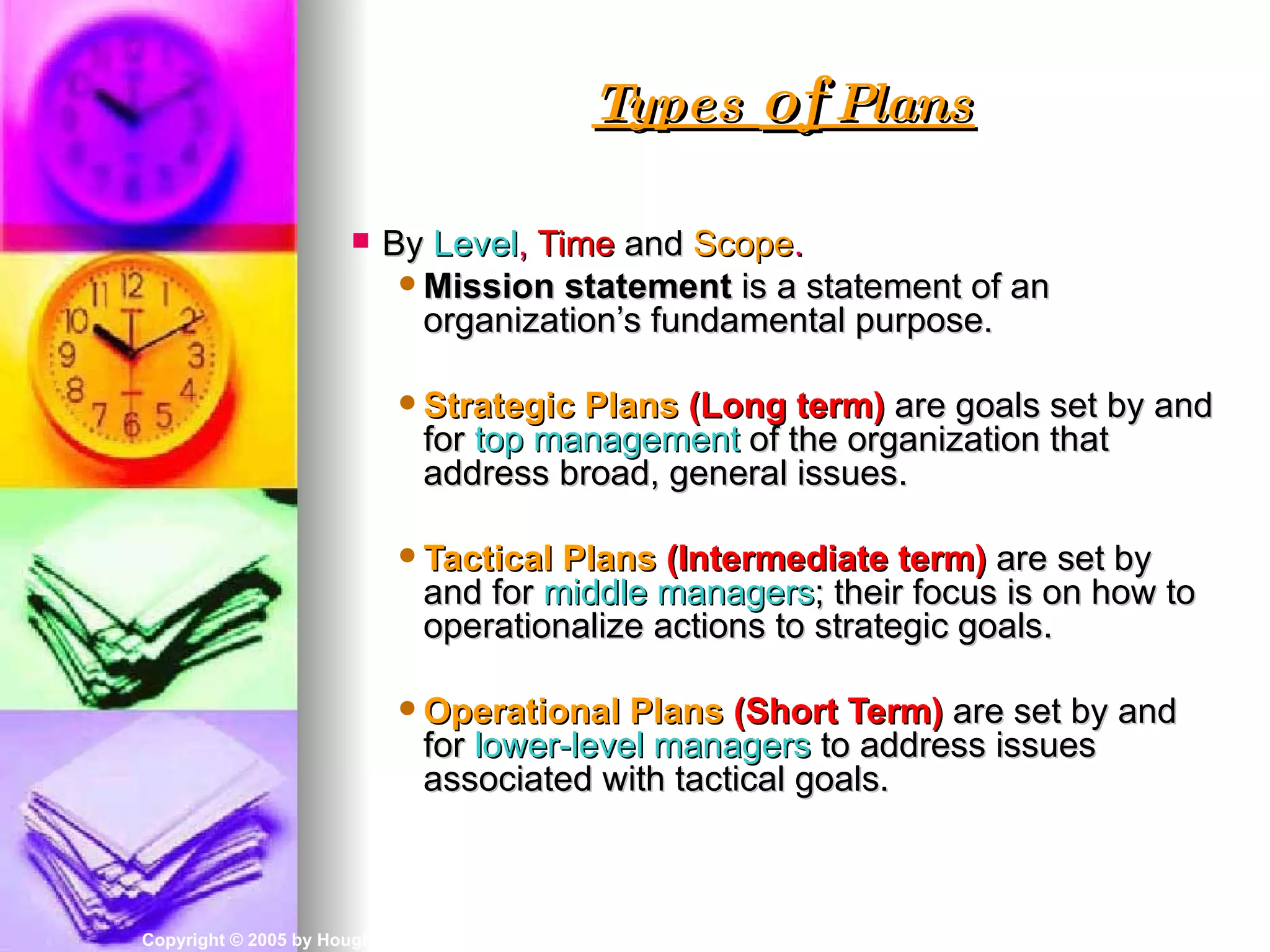 Types of Plans

                           By Level, Time and Scope.
                              Mission statement is a statement of an
                               organization’s fundamental purpose.

                              Strategic  Plans (Long term) are goals set by and
                                for top management of the organization that
                                address broad, general issues.

                              Tactical  Plans (Intermediate term) are set by
                                and for middle managers; their focus is on how to
                                operationalize actions to strategic goals.

                              Operational    Plans (Short Term) are set by and
                                for lower-level managers to address issues
                                associated with tactical goals.



Copyright © 2005 by Houghton Mifflin Company. All rights reserved.        3–5
 