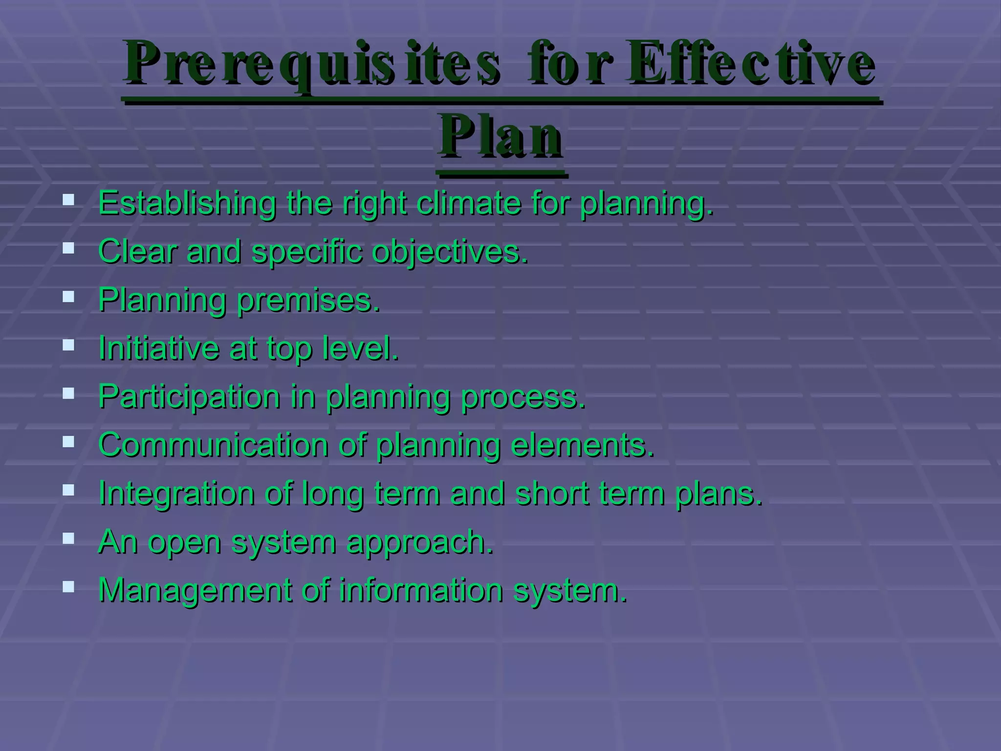 Pre re quis ite s fo r Effe c tive
                   Plan
   Establishing the right climate for planning.
   Clear and specific objectives.
   Planning premises.
   Initiative at top level.
   Participation in planning process.
   Communication of planning elements.
   Integration of long term and short term plans.
   An open system approach.
   Management of information system.
 