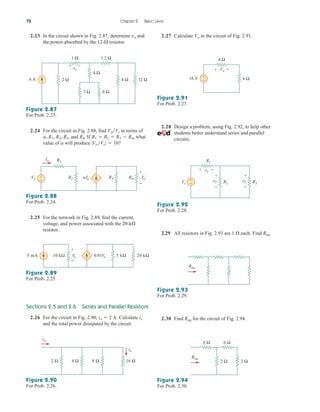 2.30 Find for the circuit of Fig. 2.94.
Req
2.23 In the circuit shown in Fig. 2.87, determine and
the power absorbed by the resistor.
12-
vx
Sections 2.5 and 2.6 Series and Parallel Resistors
2.26 For the circuit in Fig. 2.90, Calculate
and the total power dissipated by the circuit.
ix
io  2 A.
70 Chapter 2 Basic Laws
6 A 2 Ω
4 Ω
3 Ω 6 Ω
8 Ω 12 Ω
1.2 Ω
1 Ω
vx
+ –
Figure 2.87
For Prob. 2.23.
2.24 For the circuit in Fig. 2.88, find in terms of
and If what
value of will produce |VoVs|  10?
a
R1  R2  R3  R4,
R4.
a, R1, R2, R3,
VoVs
2.25 For the network in Fig. 2.89, find the current,
voltage, and power associated with the 20-k
resistor.

Vo
+
−
+
−
R4
R3
R1
R2 ␣Io
Vs
Io
Figure 2.88
For Prob. 2.24.
0.01Vo
Vo
+
−
20 kΩ
5 kΩ
10 kΩ
5 mA
Figure 2.89
For Prob. 2.25.
16 Ω
2 Ω 4 Ω 8 Ω
ix
io
2.27 Calculate in the circuit of Fig. 2.91.
Vo
Figure 2.91
For Prob. 2.27.
Figure 2.90
For Prob. 2.26.
16 V +
− 6 Ω
4 Ω
+ −
Vo
2.28 Design a problem, using Fig. 2.92, to help other
students better understand series and parallel
circuits.
Vs
R1
R2
v1
v2
+
−
+ −
+
−
R3
v3
+
−
Figure 2.92
For Prob. 2.28.
2.29 All resistors in Fig. 2.93 are each. Find Req.
1 
Req
Figure 2.93
For Prob. 2.29.
Req
6 Ω 6 Ω
2 Ω
2 Ω
Figure 2.94
For Prob. 2.30.
ale29559_ch02.qxd 07/09/2008 11:19 AM Page 70
 