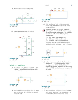 Problems 75
2.56 Determine V in the circuit of Fig. 2.120.
100 V
30 Ω
15 Ω 10 Ω
16 Ω
35 Ω 12 Ω 20 Ω
+
− V
+
−
Figure 2.120
For Prob. 2.56.
*2.57 Find and I in the circuit of Fig. 2.121.
Req
2 Ω
4 Ω
12 Ω
6 Ω 1 Ω
8 Ω 2 Ω
3 Ω
10 Ω
5 Ω
4 Ω
20 V +
−
Req
I
Figure 2.121
For Prob. 2.57.
Section 2.8 Applications
2.58 The lightbulb in Fig. 2.122 is rated 120 V, 0.75 A.
Calculate to make the lightbulb operate at the
rated conditions.
Vs
+
−
40 Ω
Vs 80 Ω
Bulb
Figure 2.122
For Prob. 2.58.
Figure 2.123
For Prob. 2.59.
30 W 40 W 50 W
100 V +
−
I
2.60 If the three bulbs of Prob. 2.59 are connected in
parallel to the 100-V battery, calculate the current
through each bulb.
2.61 As a design engineer, you are asked to design a
lighting system consisting of a 70-W power supply
and two lightbulbs as shown in Fig. 2.124. You must
select the two bulbs from the following three
available bulbs.
, cost $0.60 (standard size)
, cost $0.90 (standard size)
, cost $0.75 (nonstandard size)
The system should be designed for minimum cost
such that lies within the range A percent.
 5
I  1.2

R3  100 

R2  90 

R1  80 
I
Rx Ry
70 W
Power
Supply
+
−
Figure 2.124
For Prob. 2.61.
2.62 A three-wire system supplies two loads A and B as
shown in Fig. 2.125. Load A consists of a motor
drawing a current of 8 A, while load B is a PC
drawing 2 A. Assuming 10 h/day of use for 365 days
and 6 cents/kWh, calculate the annual energy cost of
the system.
B
A
110 V
110 V
+
–
+
–
Figure 2.125
For Prob. 2.62.
2.59 Three lightbulbs are connected in series to a 100-V
battery as shown in Fig. 2.123. Find the current I
through the bulbs.
2.63 If an ammeter with an internal resistance of 100
and a current capacity of 2 mA is to measure 5 A,
determine the value of the resistance needed.

ale29559_ch02.qxd 07/09/2008 11:19 AM Page 75
 