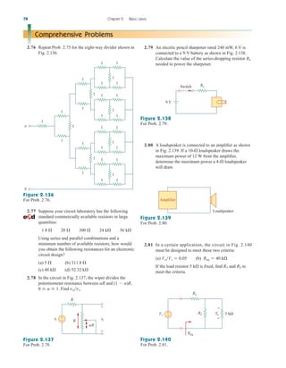 2.79 An electric pencil sharpener rated 240 mW, 6 V is
connected to a 9-V battery as shown in Fig. 2.138.
Calculate the value of the series-dropping resistor
needed to power the sharpener.
Rx
2.81 In a certain application, the circuit in Fig. 2.140
must be designed to meet these two criteria:
(a) (b)
If the load resistor 5 k is fixed, find and to
meet the criteria.
R2
R1

Req  40 k
VoVs  0.05
78 Chapter 2 Basic Laws
Comprehensive Problems
2.76 Repeat Prob. 2.75 for the eight-way divider shown in
Fig. 2.136.
2.77 Suppose your circuit laboratory has the following
standard commercially available resistors in large
quantities:
Using series and parallel combinations and a
minimum number of available resistors, how would
you obtain the following resistances for an electronic
circuit design?
(a) (b)
(c) 40 k (d) 52.32 k
2.78 In the circuit in Fig. 2.137, the wiper divides the
potentiometer resistance between and
Find vovs.
0  a  1.
(1  a)R,
aR


311.8 
5 
1.8  20  300  24 k 56 k
1
1
1
1
1
1
1
1
1
1
1
1
1
1
1
1
1
1
1
1
1
1
1
1
1
1
1
1
1
1
b
a
Figure 2.136
For Prob. 2.76.
vo
+
−
+
− R
R
␣R
vs
Figure 2.137
For Prob. 2.78.
9 V
Switch Rx
Figure 2.138
For Prob. 2.79.
2.80 A loudspeaker is connected to an amplifier as shown
in Fig. 2.139. If a 10- loudspeaker draws the
maximum power of 12 W from the amplifier,
determine the maximum power a 4- loudspeaker
will draw.


Amplifier
Loudspeaker
Figure 2.139
For Prob. 2.80.
Vs
+
−
+
−
5 kΩ
Vo
R2
R1
Req
Figure 2.140
For Prob. 2.81.
ale29559_ch02.qxd 07/09/2008 11:19 AM Page 78
 