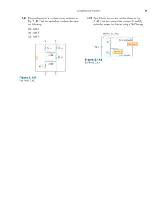 Comprehensive Problems 79
2.82 The pin diagram of a resistance array is shown in
Fig. 2.141. Find the equivalent resistance between
the following:
(a) 1 and 2
(b) 1 and 3
(c) 1 and 4
20 Ω 20 Ω
40 Ω
10 Ω
10 Ω
1 2
3
4
80 Ω
Figure 2.141
For Prob. 2.82.
2.83 Two delicate devices are rated as shown in Fig.
2.142. Find the values of the resistors and
needed to power the devices using a 24-V battery.
R2
R1
Device 1
Device 2
24 V
R1
R2
60-mA, 2-Ω fuse
9 V, 45 mW
24 V, 480 mW
Figure 2.142
For Prob. 2.83.
ale29559_ch02.qxd 07/09/2008 11:19 AM Page 79
 