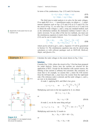 In terms of the conductances, Eqs. (3.5) and (3.6) become
(3.7)
(3.8)
The third step in nodal analysis is to solve for the node voltages.
If we apply KCL to nonreference nodes, we obtain simul-
taneous equations such as Eqs. (3.5) and (3.6) or (3.7) and (3.8). For
the circuit of Fig. 3.2, we solve Eqs. (3.5) and (3.6) or (3.7) and (3.8)
to obtain the node voltages and using any standard method, such
as the substitution method, the elimination method, Cramer’s rule, or
matrix inversion. To use either of the last two methods, one must cast
the simultaneous equations in matrix form. For example, Eqs. (3.7) and
(3.8) can be cast in matrix form as
(3.9)
which can be solved to get and Equation 3.9 will be generalized
in Section 3.6. The simultaneous equations may also be solved using
calculators or with software packages such as MATLAB, Mathcad,
Maple, and Quattro Pro.
v2.
v1
c
G1  G2 G2
G2 G2  G3
d c
v1
v2
d  c
I1  I2
I2
d
v2
v1
n  1
n  1
I2  G2(v1  v2)  G3v2
I1  I2  G1v1  G2(v1  v2)
84 Chapter 3 Methods of Analysis
Appendix A discusses how to use
Cramer’s rule.
Calculate the node voltages in the circuit shown in Fig. 3.3(a).
Solution:
Consider Fig. 3.3(b), where the circuit in Fig. 3.3(a) has been prepared
for nodal analysis. Notice how the currents are selected for the
application of KCL. Except for the branches with current sources, the
labeling of the currents is arbitrary but consistent. (By consistent, we
mean that if, for example, we assume that enters the resistor
from the left-hand side, must leave the resistor from the right-hand
side.) The reference node is selected, and the node voltages and
are now to be determined.
At node 1, applying KCL and Ohm’s law gives
Multiplying each term in the last equation by 4, we obtain
or
(3.1.1)
At node 2, we do the same thing and get
Multiplying each term by 12 results in
or
(3.1.2)
3v1  5v2  60
3v1  3v2  120  60  2v2
i2  i4  i1  i5 1
v1  v2
4
 10  5 
v2  0
6
3v1  v2  20
20  v1  v2  2v1
i1  i2  i3 1 5 
v1  v2
4

v1  0
2
v2
v1
i2
4-
i2
Example 3.1
Figure 3.3
For Example 3.1: (a) original circuit,
(b) circuit for analysis.
2
1
5 A
10 A
2 Ω 6 Ω
4 Ω
(a)
5 A
10 A
2 Ω 6 Ω
4 Ω
(b)
i1 = 5 i1 = 5
i4 = 10
i2
i3
i2 i5
v2
v1
ale29559_ch03.qxd 07/08/2008 10:46 AM Page 84
 