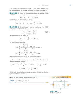 3.2 Nodal Analysis 85
Now we have two simultaneous Eqs. (3.1.1) and (3.1.2). We can solve
the equations using any method and obtain the values of and
■ METHOD 1 Using the elimination technique, we add Eqs. (3.1.1)
and (3.1.2).
Substituting in Eq. (3.1.1) gives
■ METHOD 2 To use Cramer’s rule, we need to put Eqs. (3.1.1)
and (3.1.2) in matrix form as
(3.1.3)
The determinant of the matrix is
We now obtain and as
giving us the same result as did the elimination method.
If we need the currents, we can easily calculate them from the
values of the nodal voltages.
The fact that is negative shows that the current flows in the direction
opposite to the one assumed.
i2
i4  10 A, i5 
v2
6
 3.333 A
i1  5 A, i2 
v1  v2
4
 1.6668 A, i3 
v1
2
 6.666 A
v2 
¢2
¢

`
3 20
3 60
`
¢

180  60
12
 20 V
v1 
¢1
¢

`
20 1
60 5
`
¢

100  60
12
 13.333 V
v2
v1
¢  `
3 1
3 5
`  15  3  12
c
3 1
3 5
d c
v1
v2
d  c
20
60
d
3v1  20  20 1 v1 
40
3
 13.333 V
v2  20
4v2  80 1 v2  20 V
v2.
v1
Obtain the node voltages in the circuit of Fig. 3.4.
Answer: v1  2 V, v2  14 V.
Practice Problem 3.1
Figure 3.4
For Practice Prob. 3.1.
1 A 4 A
6 Ω
2 Ω 7 Ω
1 2
ale29559_ch03.qxd 07/08/2008 10:46 AM Page 85
 