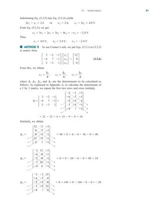 3.2 Nodal Analysis 87
Substituting Eq. (3.2.5) into Eq. (3.2.4) yields
From Eq. (3.2.3), we get
Thus,
■ METHOD 2 To use Cramer’s rule, we put Eqs. (3.2.1) to (3.2.3)
in matrix form.
(3.2.6)
From this, we obtain
where and are the determinants to be calculated as
follows. As explained in Appendix A, to calculate the determinant of
a 3 by 3 matrix, we repeat the first two rows and cross multiply.
Similarly, we obtain
¢3 



5
3 2 12
4 7 0
2 3 0
3 2 12
4 7 0
5



 0  144  0  168  0  0  24
¢2 



5
3 12 1
4 0 1
2 0 1
3 12 1
4 0 1
5



 0  0  24  0  0  48  24
¢1 



5
12 2 1
0 7 1
0 3 1
12 2 1
0 7 1
5



 84  0  0  0  36  0  48
 21  12  4  14  9  8  10



5
3 2 1
4 7 1
2 3 1
3 2 1
4 7 1
5



3 2 1
¢  3 4 7 13 
2 3 1
¢3
¢2,
¢1,
¢,
v1 
¢1
¢
, v2 
¢2
¢
, v3 
¢3
¢
£
3 2 1
4 7 1
2 3 1
§ £
v1
v2
v3
§  £
12
0
0
§
v1  4.8 V, v2  2.4 V, v3  2.4 V
v3  3v2  2v1  3v2  4v2  v2  2.4 V
2v2  v2  2.4 1 v2  2.4, v1  2v2  4.8 V
ale29559_ch03.qxd 07/08/2008 10:46 AM Page 87
 