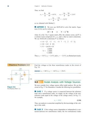 88 Chapter 3 Methods of Analysis
Thus, we find
as we obtained with Method 1.
■ METHOD 3 We now use MATLAB to solve the matrix. Equa-
tion (3.2.6) can be written as
where A is the 3 by 3 square matrix, B is the column vector, and V is
a column vector comprised of and that we want to determine.
We use MATLAB to determine V as follows:
A  [3 2 1; 4 7 1; 2 3 1];
B  [12 0 0];
V  inv(A) * B
Thus, and as obtained previously.
v3  2.4 V,
v2  2.4 V,
v1  4.8 V,
V 
4.8000
2.4000
2.4000
v3
v2,
v1,
AV  B 1 V  A1
B
v3 
¢3
¢

24
10
 2.4 V
v1 
¢1
¢

48
10
 4.8 V, v2 
¢2
¢

24
10
 2.4 V
Practice Problem 3.2 Find the voltages at the three nonreference nodes in the circuit of
Fig. 3.6.
Answer: v1  80 V, v2  64 V, v3  156 V.
Figure 3.6
For Practice Prob. 3.2.
10 A
2 Ω
3 Ω
4 Ω 6 Ω
ix
4ix
1 3
2
Nodal Analysis with Voltage Sources
We now consider how voltage sources affect nodal analysis. We use the
circuit in Fig. 3.7 for illustration. Consider the following two possibilities.
■ CASE 1 If a voltage source is connected between the reference
node and a nonreference node, we simply set the voltage at the non-
reference node equal to the voltage of the voltage source. In Fig. 3.7,
for example,
(3.10)
Thus, our analysis is somewhat simplified by this knowledge of the volt-
age at this node.
■ CASE 2 If the voltage source (dependent or independent) is con-
nected between two nonreference nodes, the two nonreference nodes
v1  10 V
3.3
ale29559_ch03.qxd 07/08/2008 10:46 AM Page 88
 